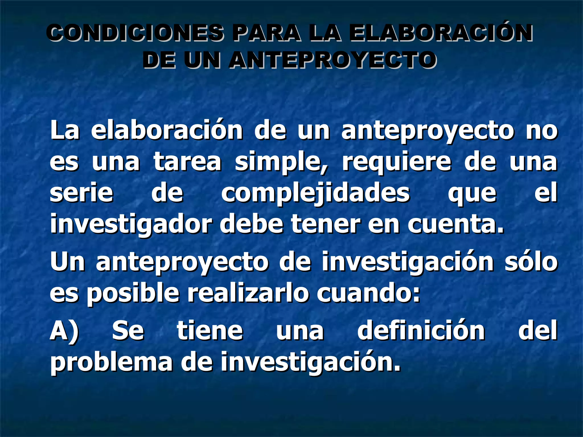 La elaboración de un anteproyecto no es una tarea simple, requiere de una serie de complejidades que el investigador debe tener en cuenta. Un anteproyecto de investigación sólo es posible realizarlo cuando: A) Se tiene una definición del problema de investigación. CONDICIONES PARA LA ELABORACIÓN DE UN ANTEPROYECTO 