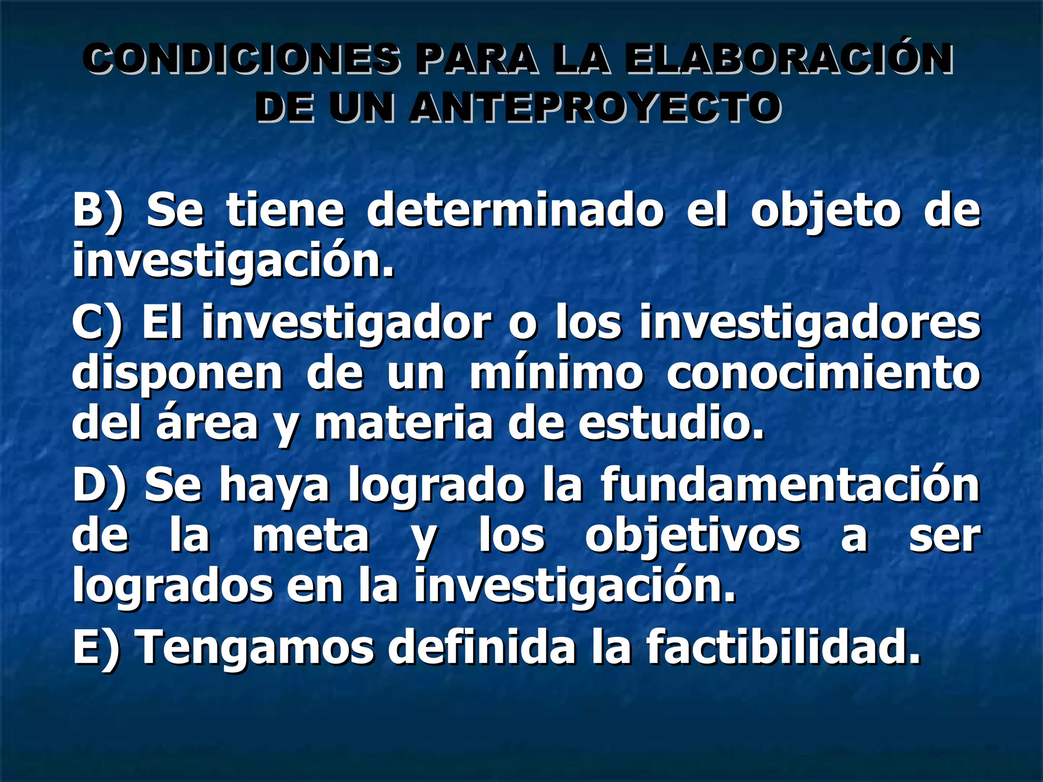 B) Se tiene determinado el objeto de investigación. C) El investigador o los investigadores disponen de un mínimo conocimiento del área y materia de estudio. D) Se haya logrado la fundamentación de la meta y los objetivos a ser logrados en la investigación. E) Tengamos definida la factibilidad. CONDICIONES PARA LA ELABORACIÓN DE UN ANTEPROYECTO 