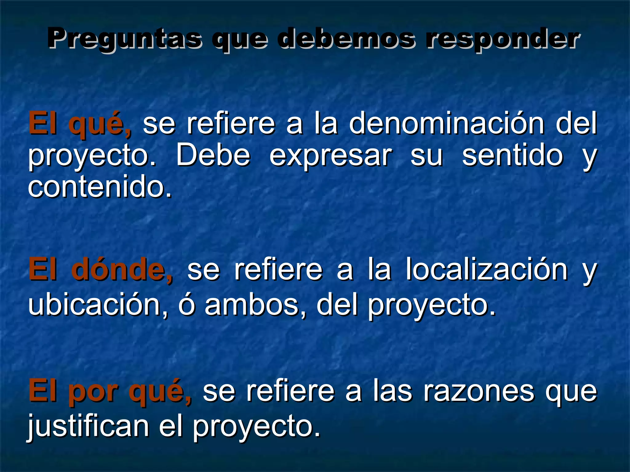 El qué,   se refiere a la denominación del proyecto. Debe expresar su sentido y contenido. El dónde,   se refiere a la localización y ubicación, ó ambos, del proyecto. El por qué,   se refiere a las razones que justifican el proyecto. Preguntas que debemos responder 