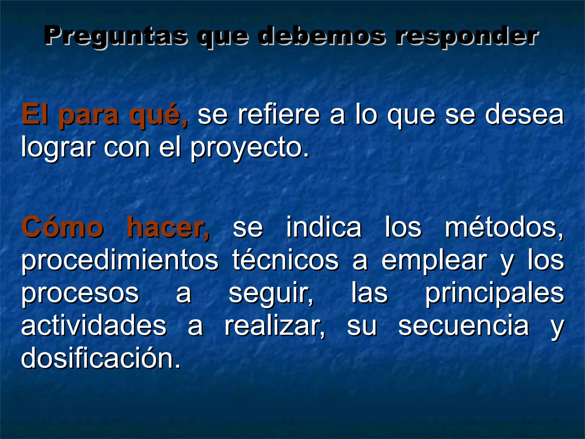 El para qué,   se refiere a lo que se desea lograr con el proyecto. Cómo hacer,   se indica los métodos, procedimientos técnicos a emplear y los procesos a seguir, las principales actividades a realizar, su secuencia y dosificación. Preguntas que debemos responder 