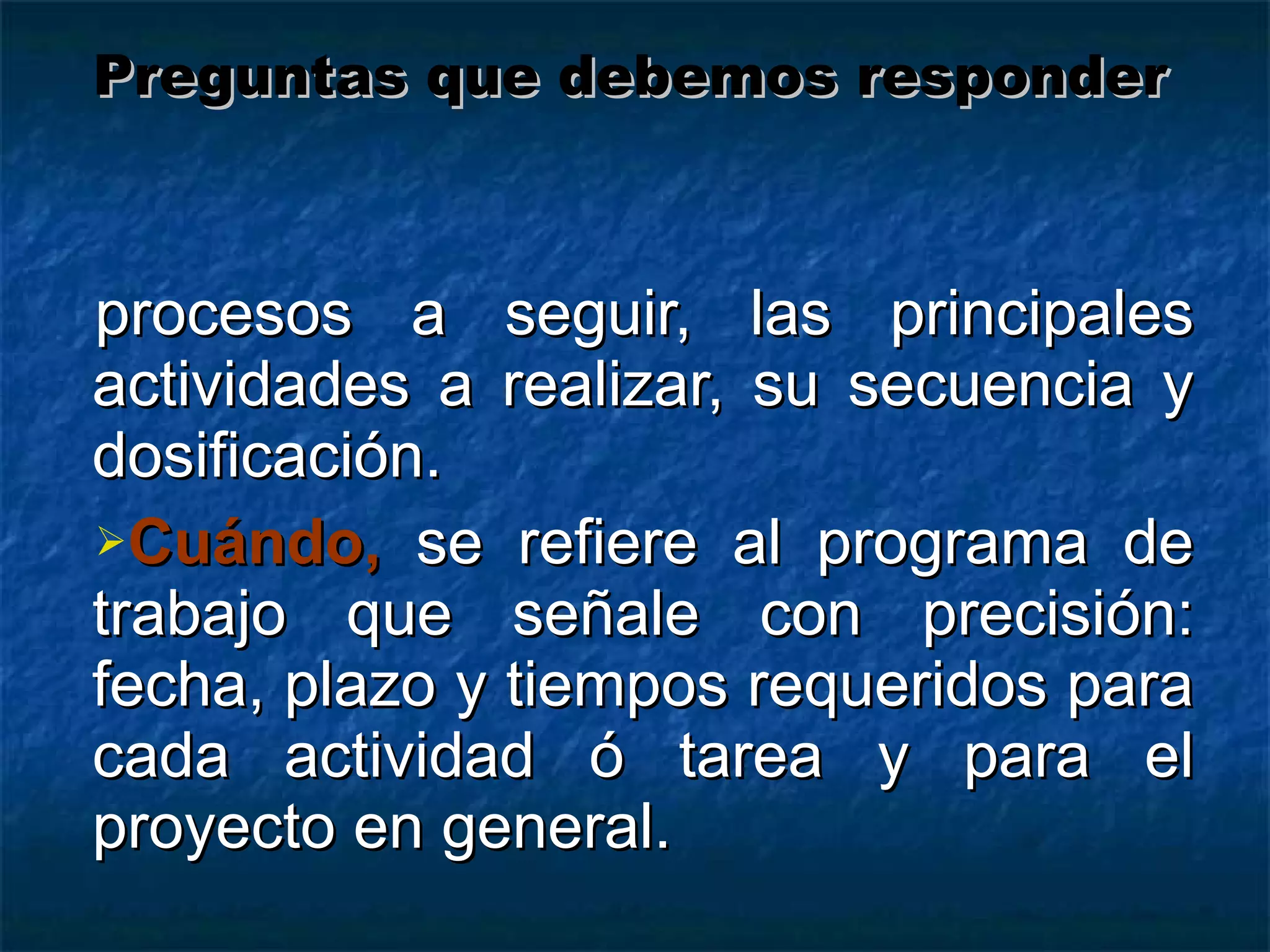 procesos a seguir, las principales actividades a realizar, su secuencia y dosificación. Cuándo,  se refiere al programa de trabajo que señale con precisión: fecha, plazo y tiempos requeridos para cada actividad ó tarea y para el proyecto en general. Preguntas que debemos responder 