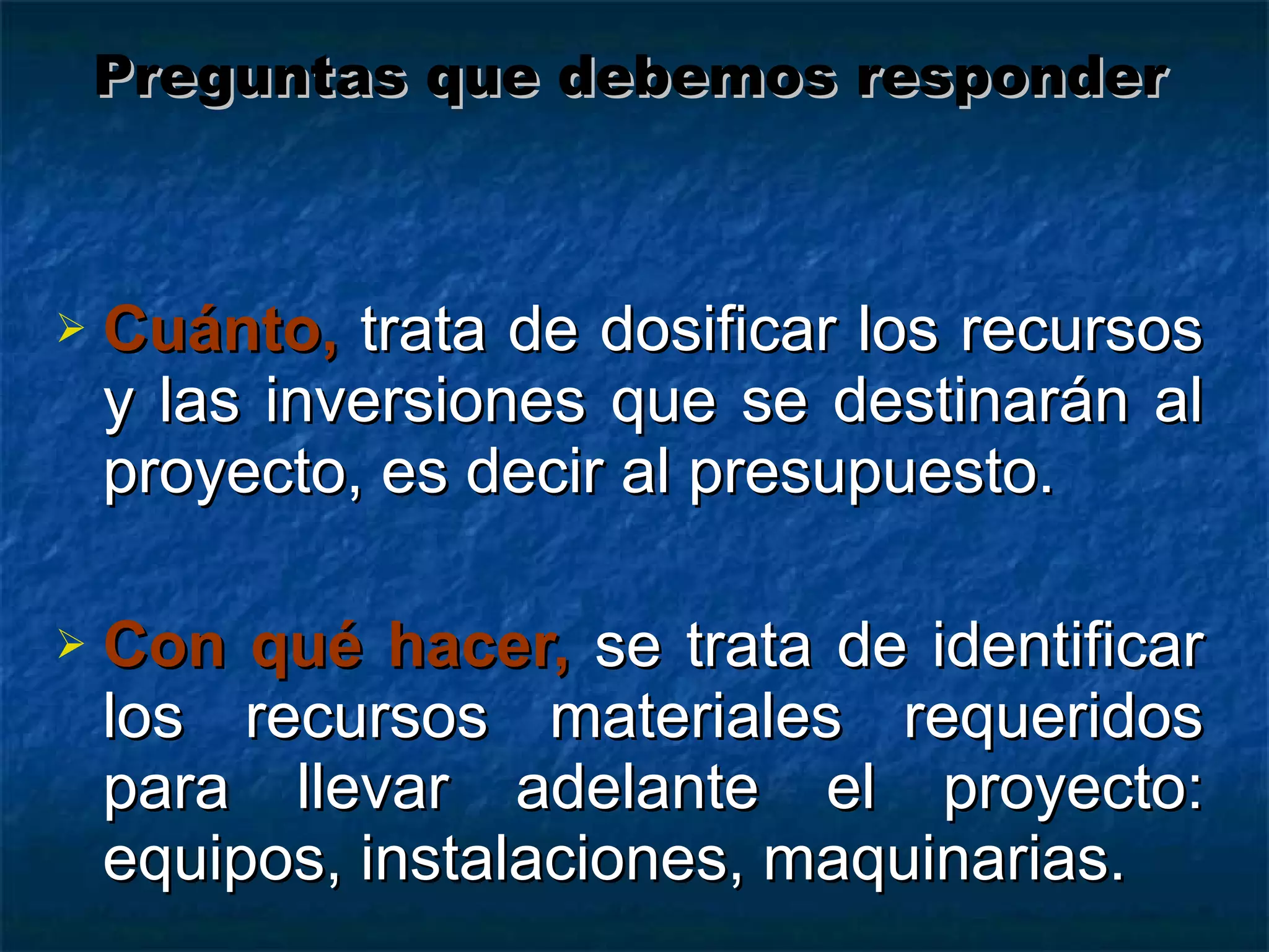Cuánto,  trata de dosificar los recursos y las inversiones que se destinarán al proyecto, es decir al presupuesto. Con qué hacer,   se trata de identificar los recursos materiales requeridos para llevar adelante el proyecto: equipos, instalaciones, maquinarias. Preguntas que debemos responder 