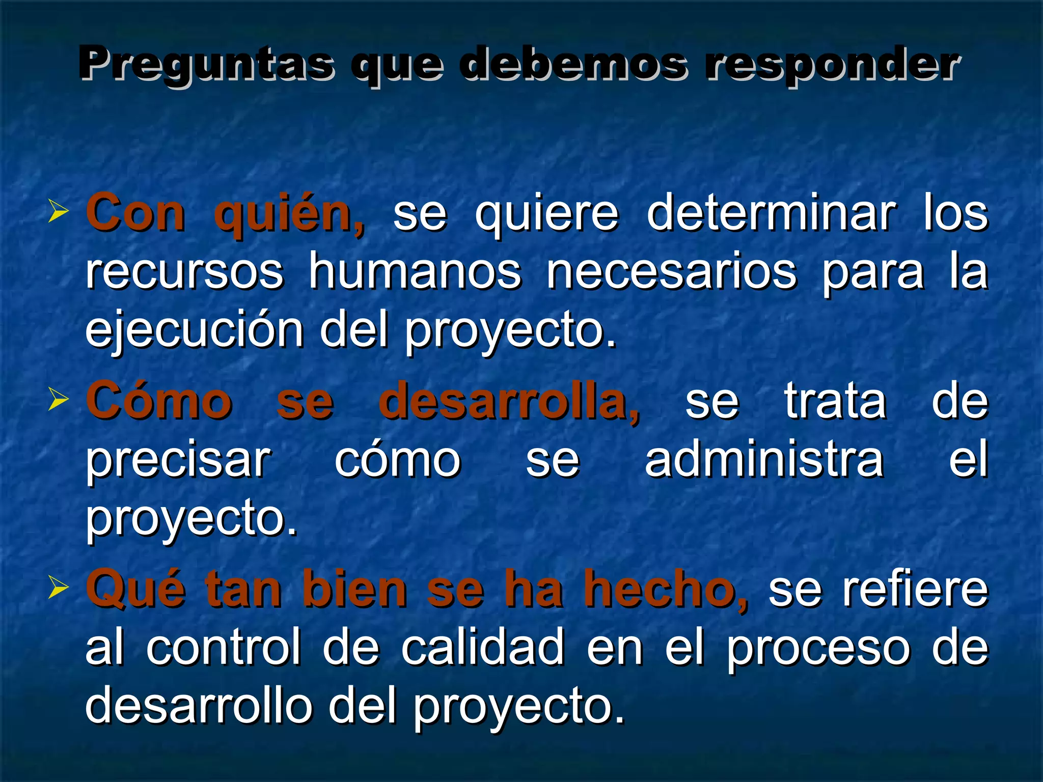Con quién,   se quiere determinar los recursos humanos necesarios para la ejecución del proyecto. Cómo se desarrolla,   se trata de precisar cómo se administra el proyecto. Qué tan bien se ha hecho,  se refiere al control de calidad en el proceso de desarrollo del proyecto. Preguntas que debemos responder 