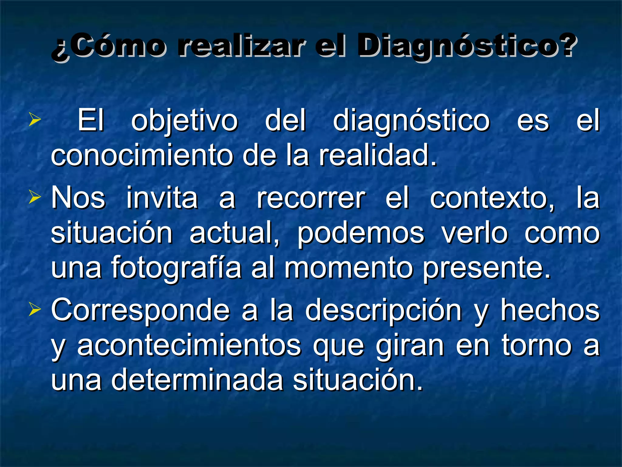 El objetivo del diagnóstico es el conocimiento de la realidad. Nos invita a recorrer el contexto, la situación actual, podemos verlo como una fotografía al momento presente. Corresponde a la descripción y hechos y acontecimientos que giran en torno a una determinada situación. ¿Cómo realizar el Diagnóstico? 