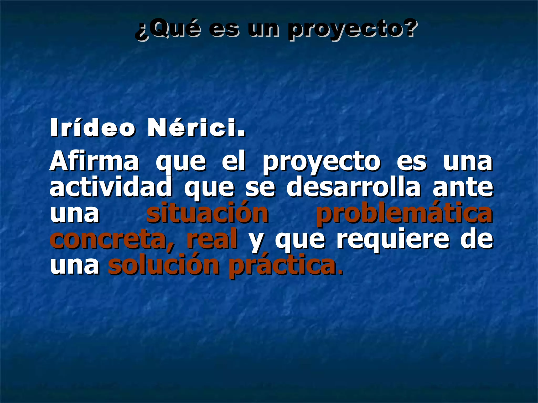 Irídeo Nérici. Afirma que el proyecto es una actividad que se desarrolla ante una  situación problemática concreta, real  y que requiere de una  solución práctica . ¿Qué es un proyecto? 