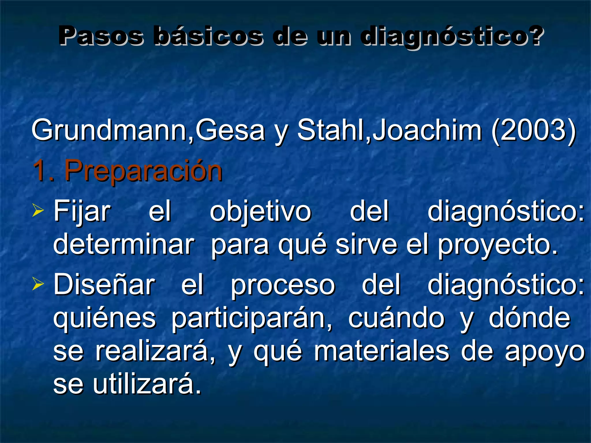 Grundmann,Gesa y Stahl,Joachim (2003) 1. Preparación Fijar el objetivo del diagnóstico: determinar  para qué sirve el proyecto. Diseñar el proceso del diagnóstico: quiénes participarán, cuándo y dónde  se realizará, y qué materiales de apoyo se utilizará.  Pasos básicos de un diagnóstico? 