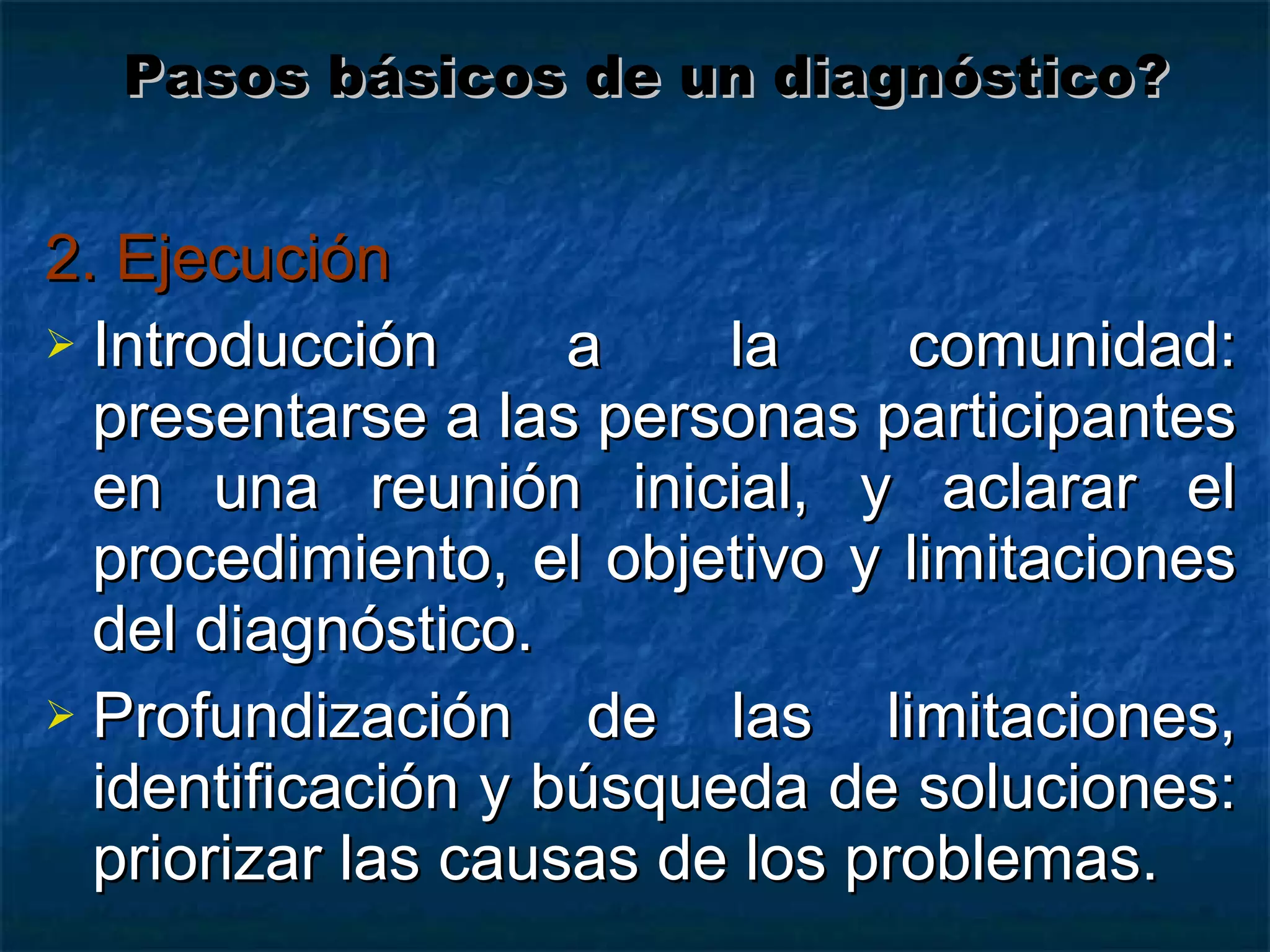 2. Ejecución Introducción a la comunidad: presentarse a las personas participantes en una reunión inicial, y aclarar el procedimiento, el objetivo y limitaciones del diagnóstico. Profundización de las limitaciones, identificación y búsqueda de soluciones: priorizar las causas de los problemas. Pasos básicos de un diagnóstico? 