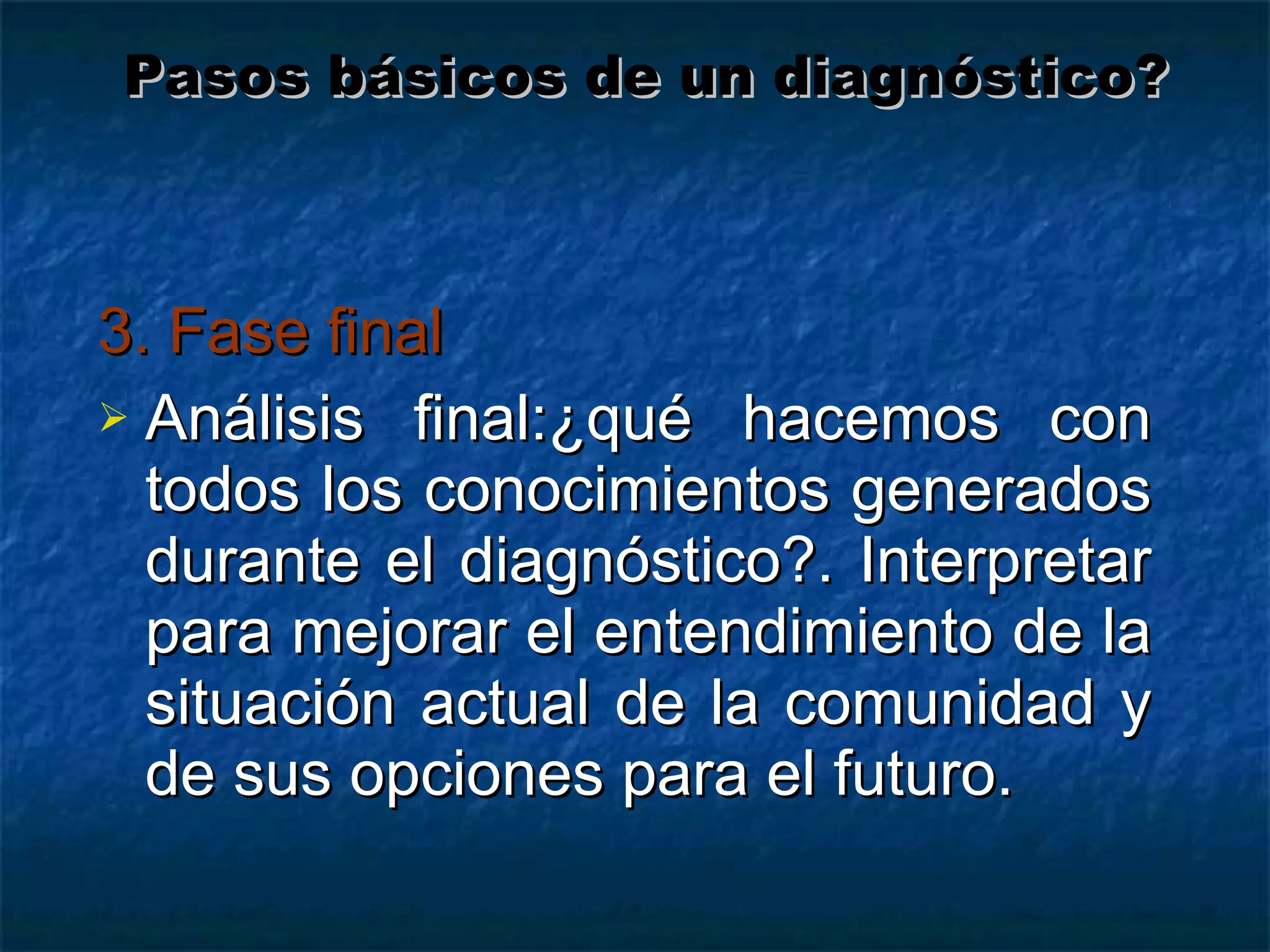3. Fase final Análisis final:¿qué hacemos con todos los conocimientos generados durante el diagnóstico?. Interpretar para mejorar el entendimiento de la situación actual de la comunidad y de sus opciones para el futuro. Pasos básicos de un diagnóstico? 