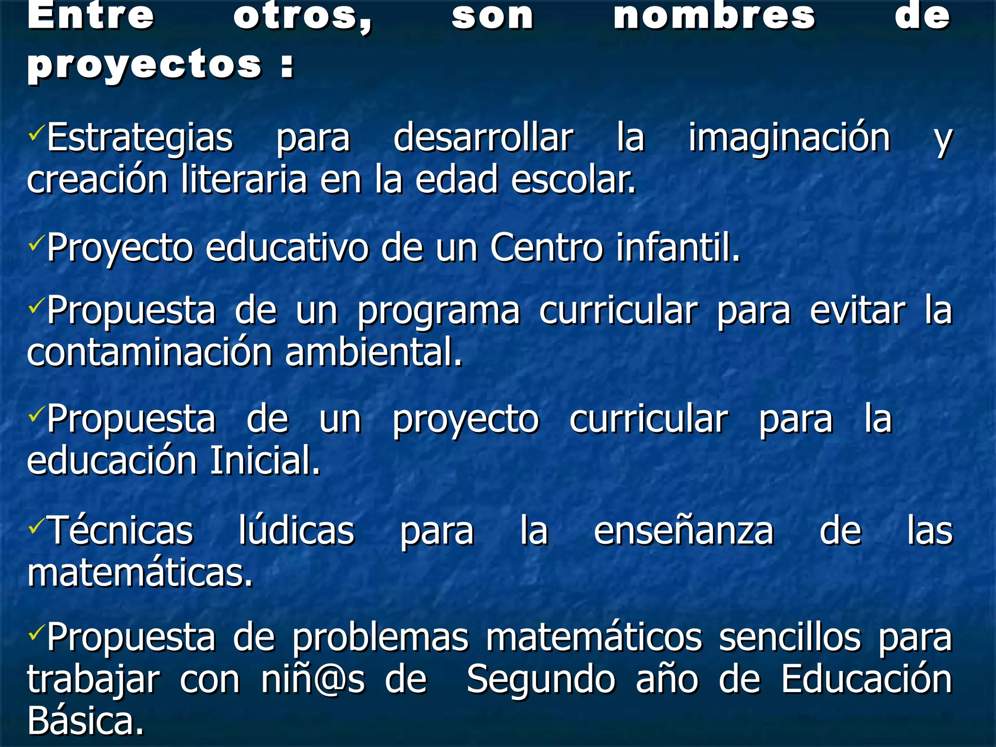 Entre otros, son nombres de proyectos : Estrategias para desarrollar la imaginación y creación literaria en la edad escolar. Proyecto educativo de un Centro infantil. Propuesta de un programa curricular para evitar la contaminación ambiental. Propuesta de un proyecto curricular para la  educación Inicial. Técnicas lúdicas para la enseñanza de las matemáticas. Propuesta de problemas matemáticos sencillos para trabajar con niñ@s de  Segundo año de Educación Básica. 
