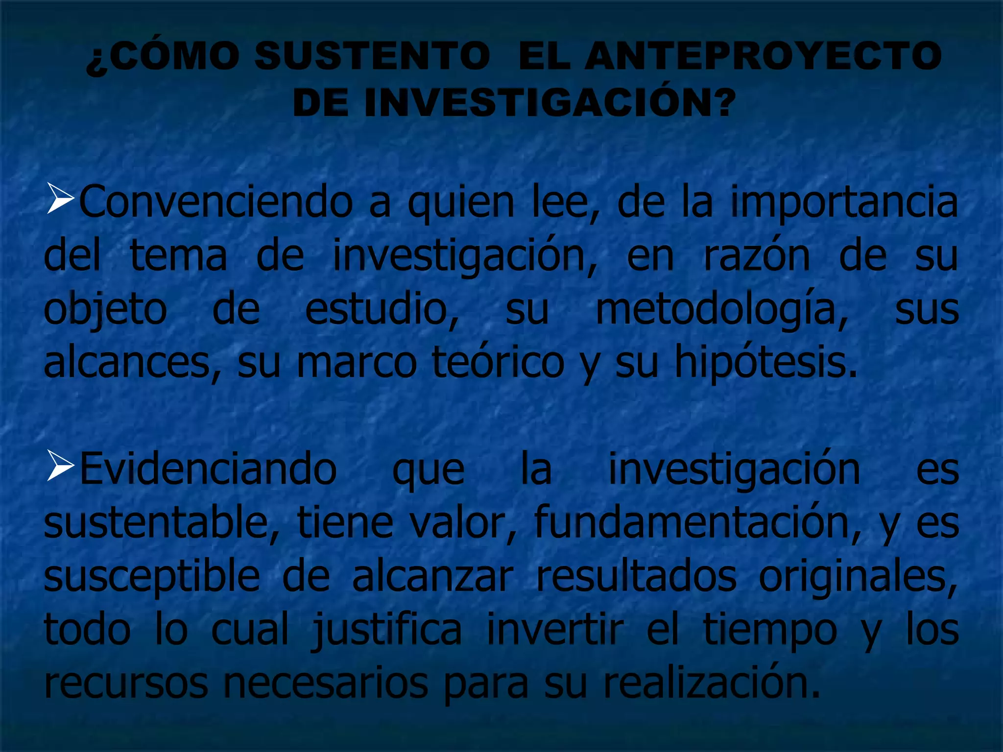 Convenciendo a quien lee, de la importancia del tema de investigación, en razón de su objeto de estudio, su metodología, sus alcances, su marco teórico y su hipótesis. Evidenciando que la investigación es sustentable, tiene valor, fundamentación, y es susceptible de alcanzar resultados originales, todo lo cual justifica invertir el tiempo y los recursos necesarios para su realización.  ¿CÓMO SUSTENTO  EL ANTEPROYECTO DE INVESTIGACIÓN? 