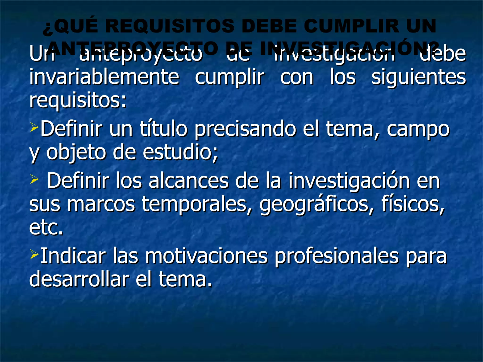 Un anteproyecto de investigación debe invariablemente cumplir con los siguientes requisitos:  Definir un título precisando el tema, campo y objeto de estudio;  Definir los alcances de la investigación en sus marcos temporales, geográficos, físicos, etc. Indicar las motivaciones profesionales para desarrollar el tema. ¿QUÉ REQUISITOS DEBE CUMPLIR UN  ANTEPROYECTO DE INVESTIGACIÓN? 