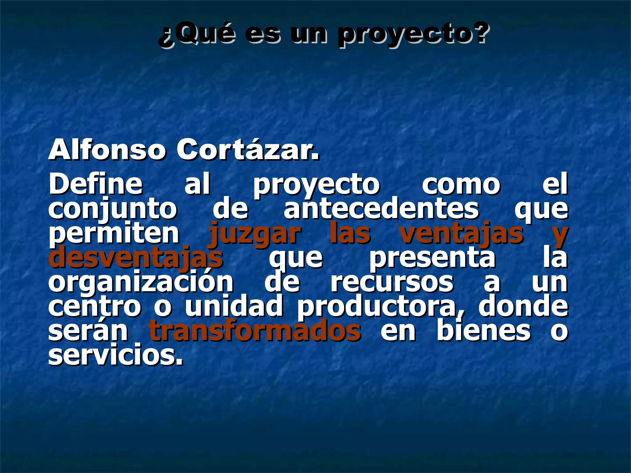 Alfonso Cortázar. Define al proyecto como el conjunto de antecedentes que permiten  juzgar las ventajas y desventajas  que presenta la organización de recursos a un centro o unidad productora, donde serán  transformados  en bienes o servicios. ¿Qué es un proyecto? 