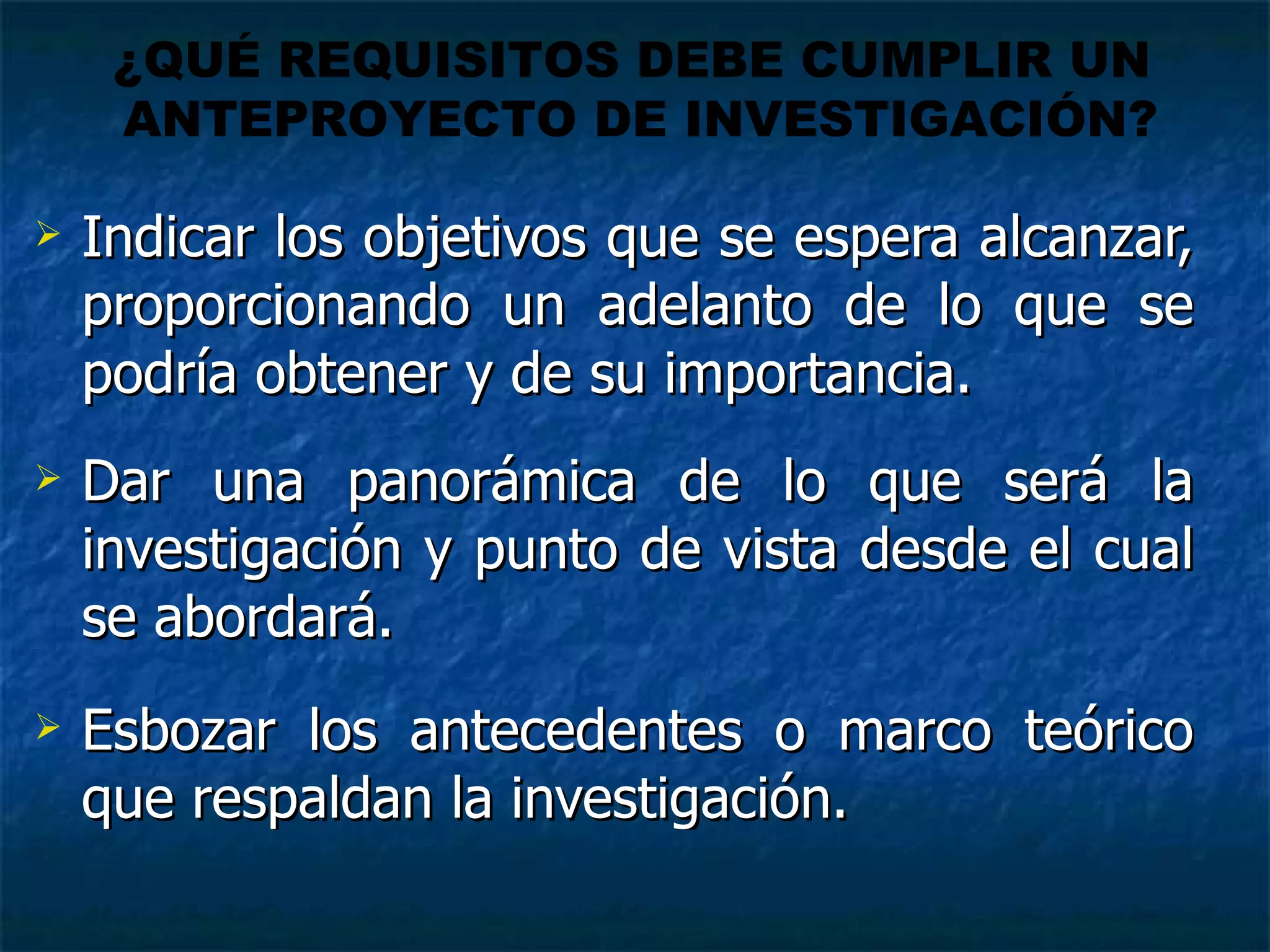 Indicar los objetivos que se espera alcanzar, proporcionando un adelanto de lo que se podría obtener y de su importancia. Dar una panorámica de lo que será la investigación y punto de vista desde el cual se abordará. Esbozar los antecedentes o marco teórico que respaldan la investigación. ¿QUÉ REQUISITOS DEBE CUMPLIR UN  ANTEPROYECTO DE INVESTIGACIÓN? 