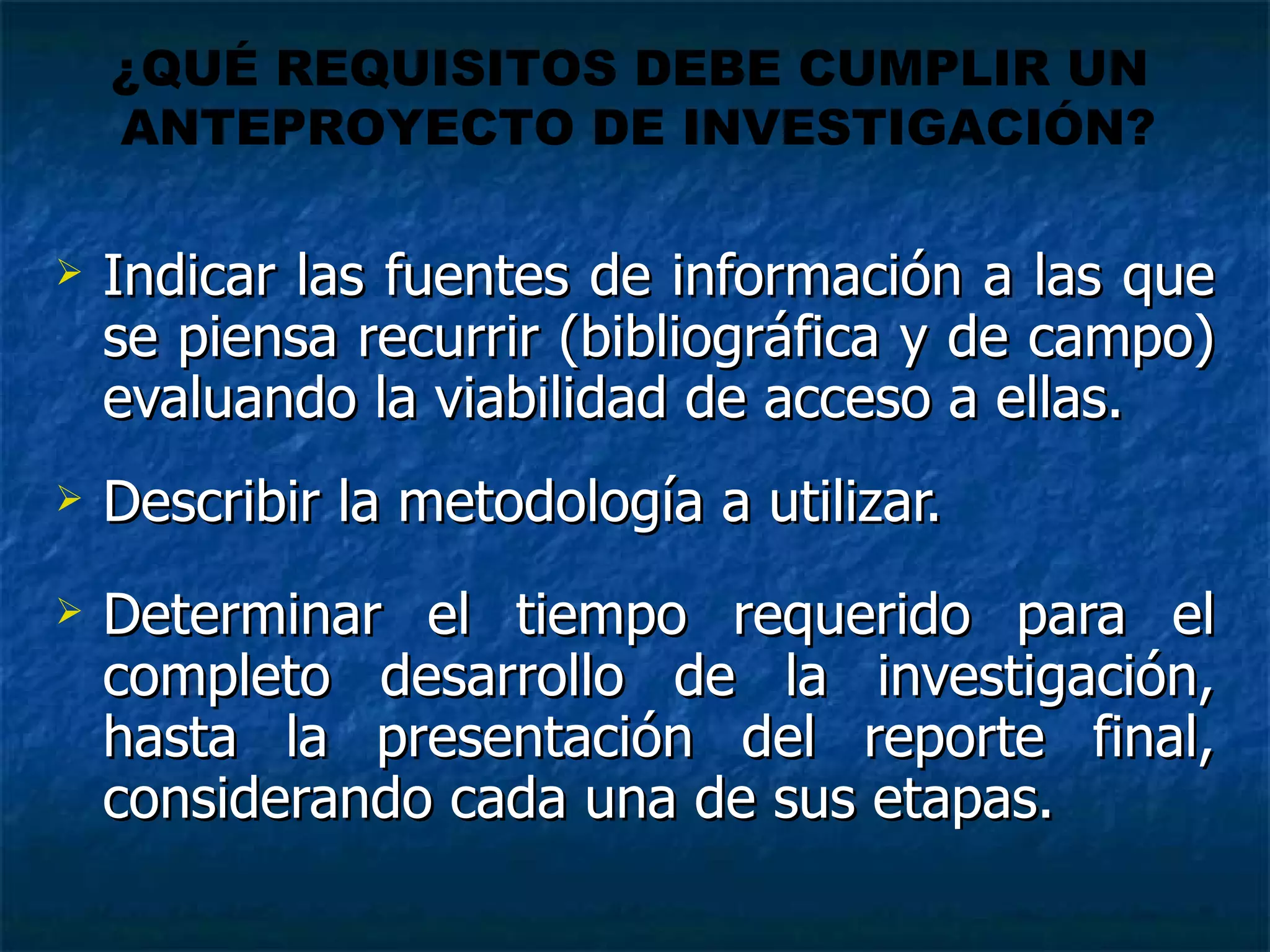 Indicar las fuentes de información a las que se piensa recurrir (bibliográfica y de campo) evaluando la viabilidad de acceso a ellas.  Describir la metodología a utilizar. Determinar el tiempo requerido para el completo desarrollo de la investigación, hasta la presentación del reporte final, considerando cada una de sus etapas. ¿QUÉ REQUISITOS DEBE CUMPLIR UN  ANTEPROYECTO DE INVESTIGACIÓN? 