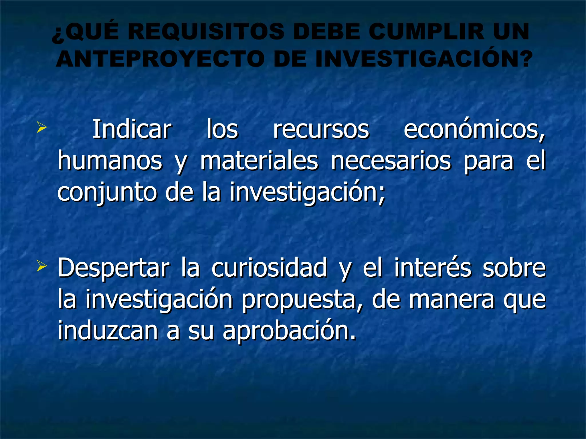 Indicar los recursos económicos, humanos y materiales necesarios para el conjunto de la investigación;  Despertar la curiosidad y el interés sobre la investigación propuesta, de manera que induzcan a su aprobación.  ¿QUÉ REQUISITOS DEBE CUMPLIR UN  ANTEPROYECTO DE INVESTIGACIÓN? 