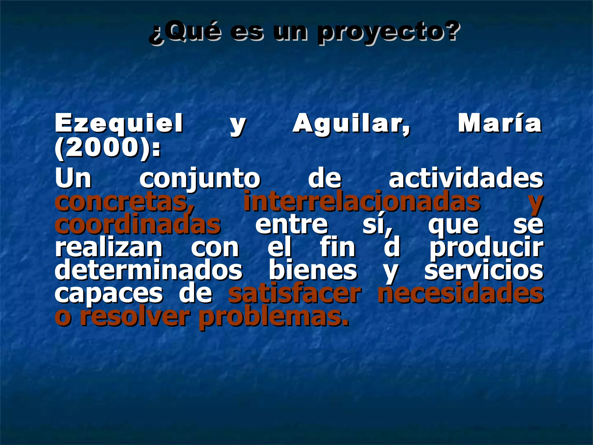 Ezequiel y Aguilar, María (2000): Un conjunto de actividades  concretas, interrelacionadas y coordinadas  entre sí, que se realizan con el fin d producir determinados bienes y servicios capaces de  satisfacer necesidades o resolver problemas. ¿Qué es un proyecto? 