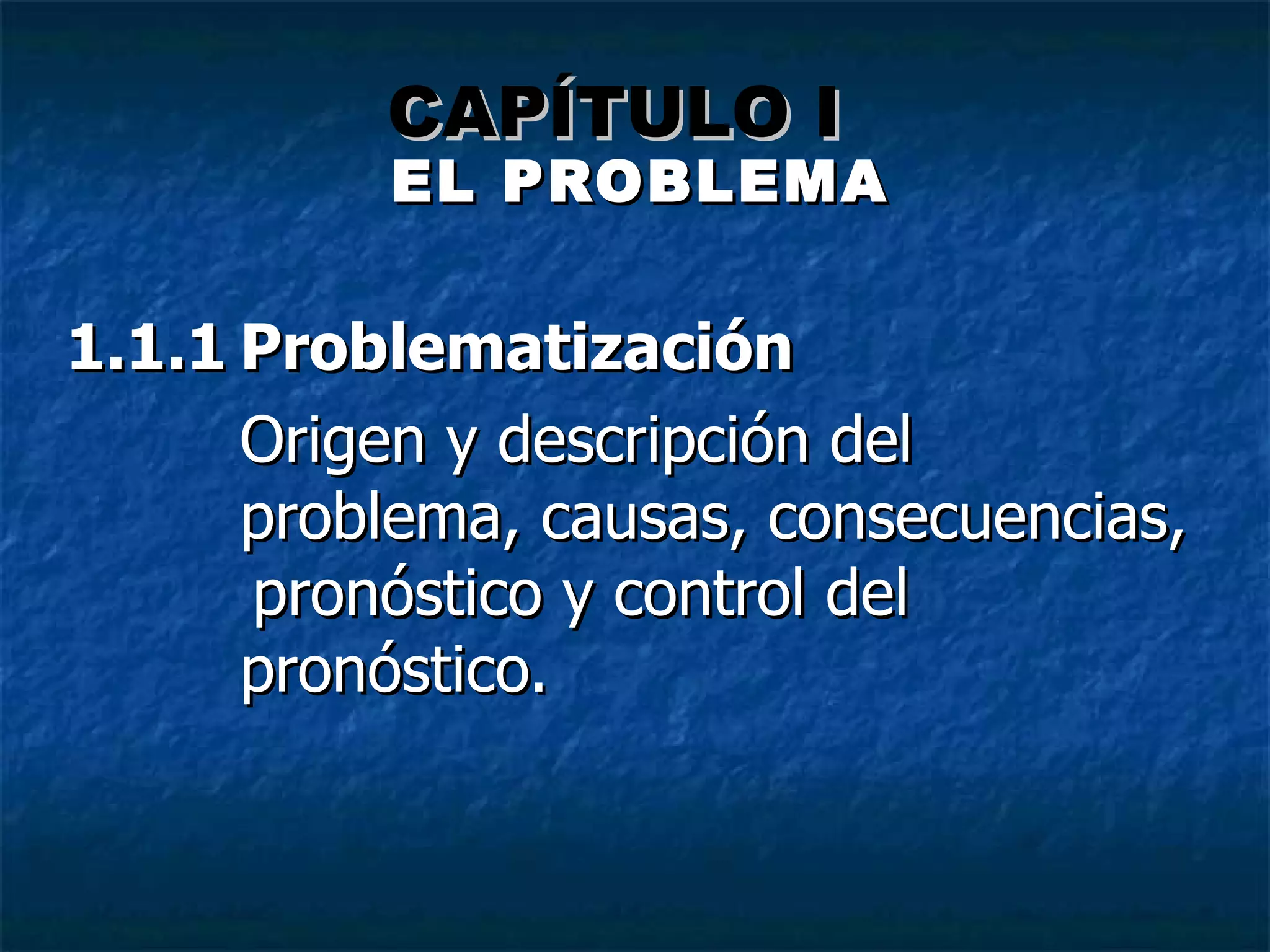 EL PROBLEMA 1.1.1 Problematización Origen y descripci ón del  problema, causas, consecuencias,  pronóstico y control del pronóstico.   CAPÍTULO I 