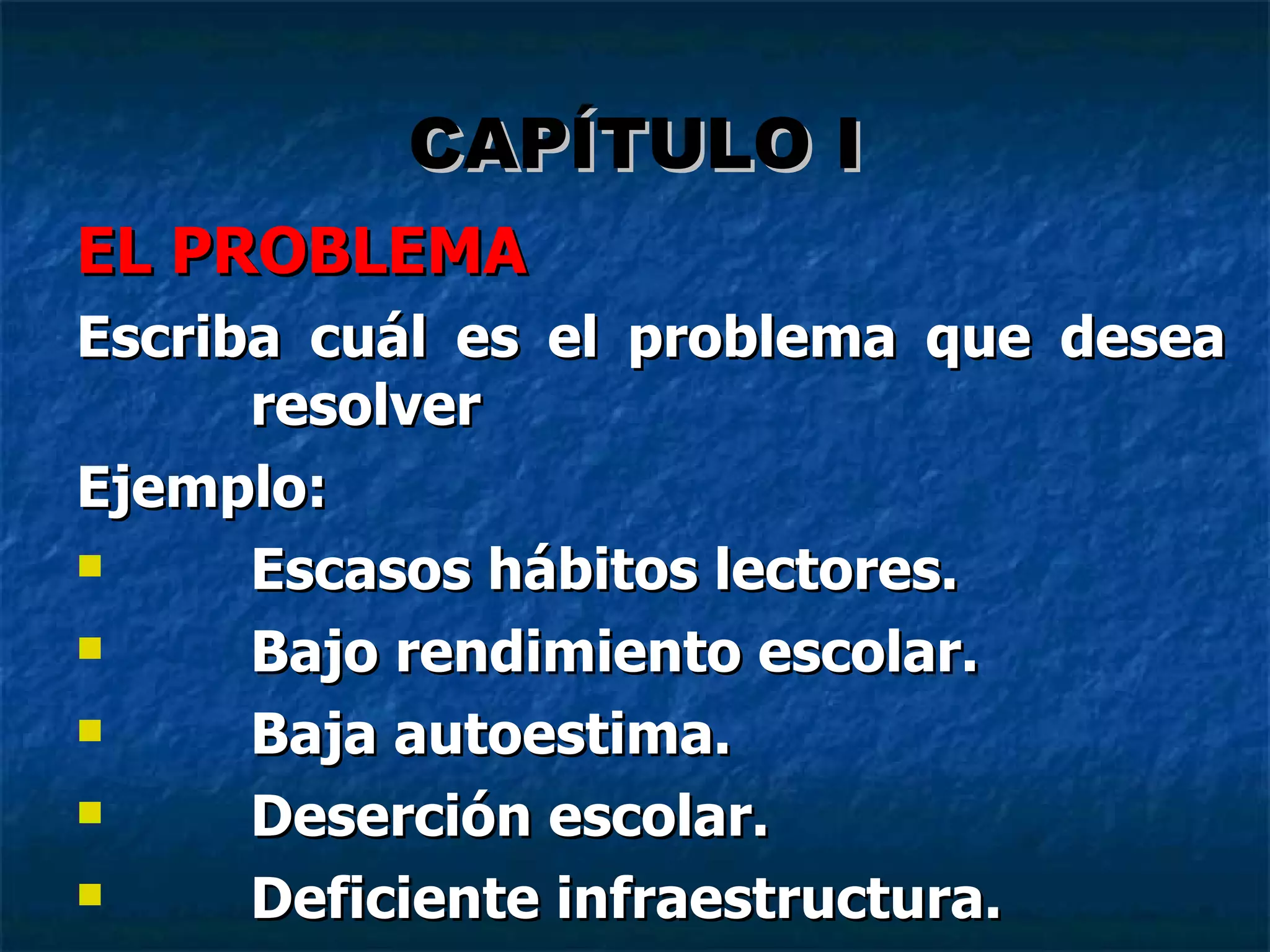 EL PROBLEMA Escriba cuál es el problema que desea resolver Ejemplo: Escasos hábitos lectores. Bajo rendimiento escolar. Baja autoestima. Deserción escolar. Deficiente infraestructura.   CAPÍTULO I 