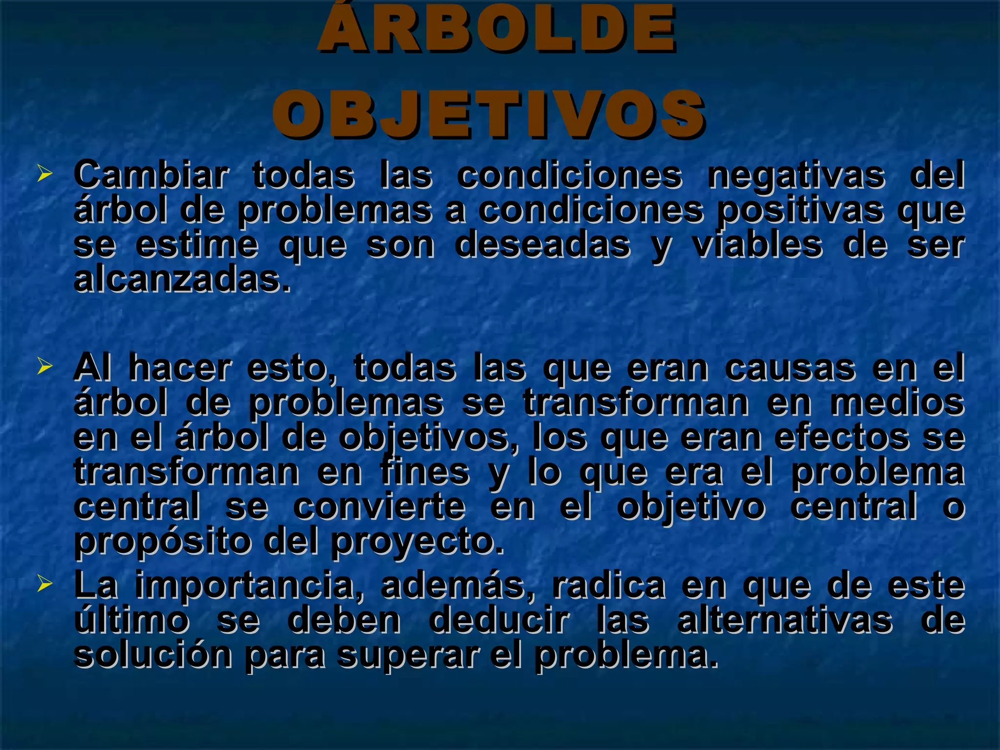 ÁRBOLDE OBJETIVOS   Cambiar todas las condiciones negativas del árbol de problemas a condiciones positivas que se estime que son deseadas y viables de ser alcanzadas.  Al hacer esto, todas las que eran causas en el árbol de problemas se transforman en medios en el árbol de objetivos, los que eran efectos se transforman en fines y lo que era el problema central se convierte en el objetivo central o propósito del proyecto.  La importancia, además, radica en que de este último se deben deducir las alternativas de solución para superar el problema.  