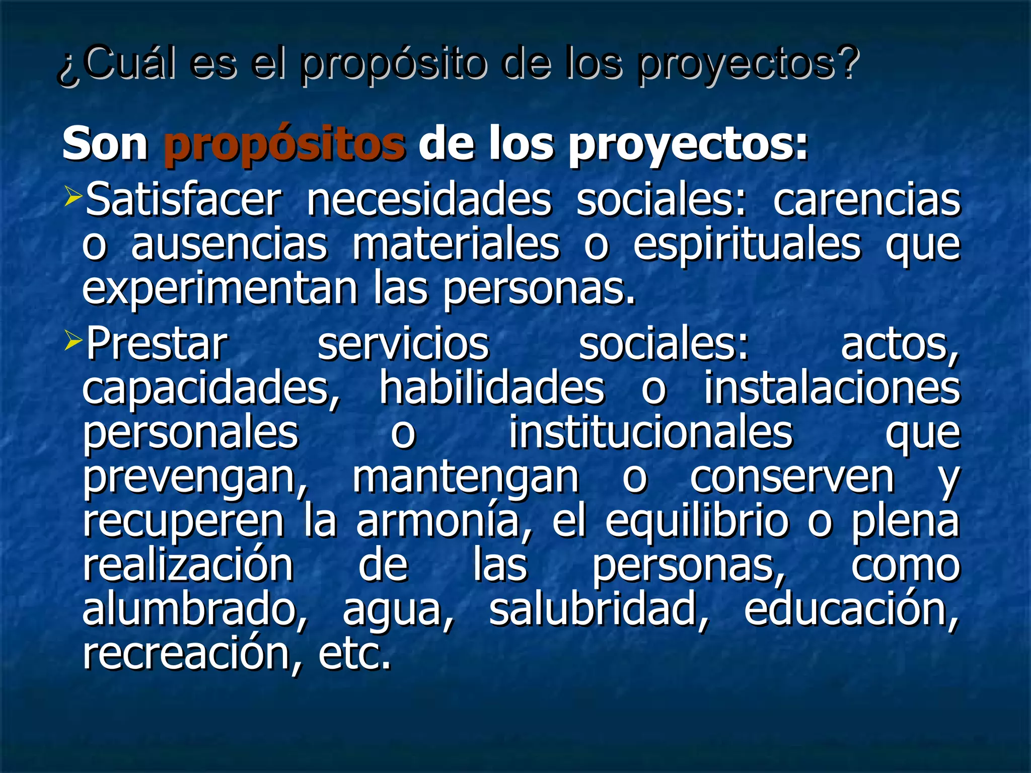 Son  propósitos  de los proyectos: Satisfacer necesidades sociales: carencias o ausencias materiales o espirituales que experimentan las personas. Prestar servicios sociales: actos, capacidades, habilidades o instalaciones personales o institucionales que prevengan, mantengan o conserven y recuperen la armonía, el equilibrio o plena realización de las personas, como alumbrado, agua, salubridad, educación, recreación, etc. ¿Cuál es el propósito de los proyectos? 