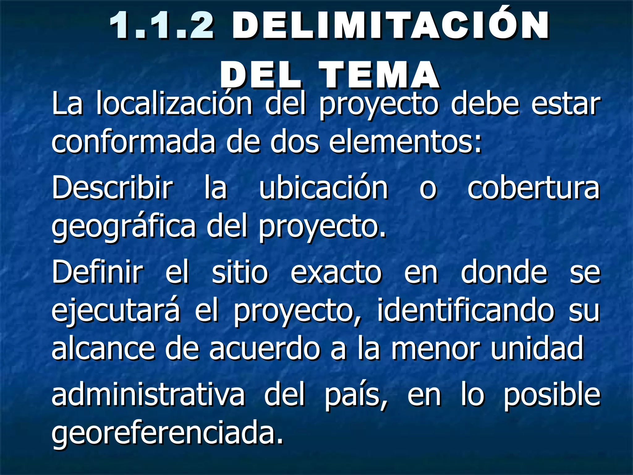 1.1.2  DELIMITACIÓN DEL TEMA La localización del proyecto debe estar conformada de dos elementos: Describir la ubicación o cobertura geográfica del proyecto. Definir el sitio exacto en donde se ejecutará el proyecto, identificando su alcance de acuerdo a la menor unidad administrativa del país, en lo posible georeferenciada. 