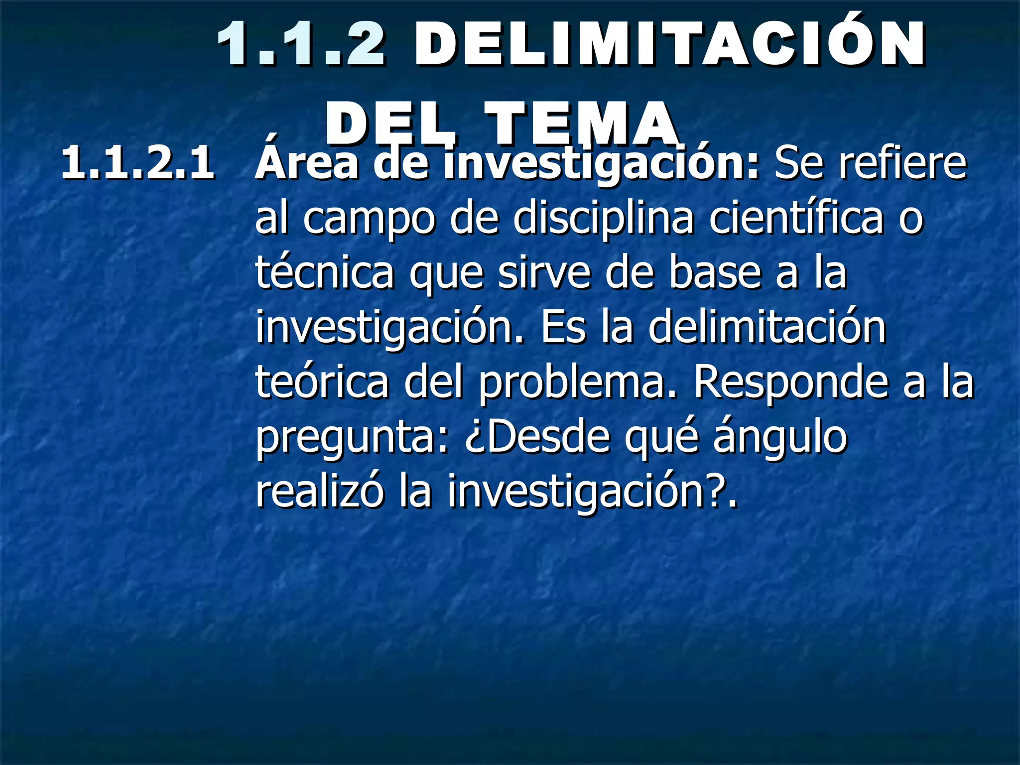   1.1.2  DELIMITACIÓN DEL TEMA   1.1.2.1  Área de investigación:  Se refiere al campo de disciplina científica o técnica que sirve de base a la investigación. Es la delimitación teórica del problema. Responde a la pregunta: ¿Desde qué ángulo realizó la investigación?.  
