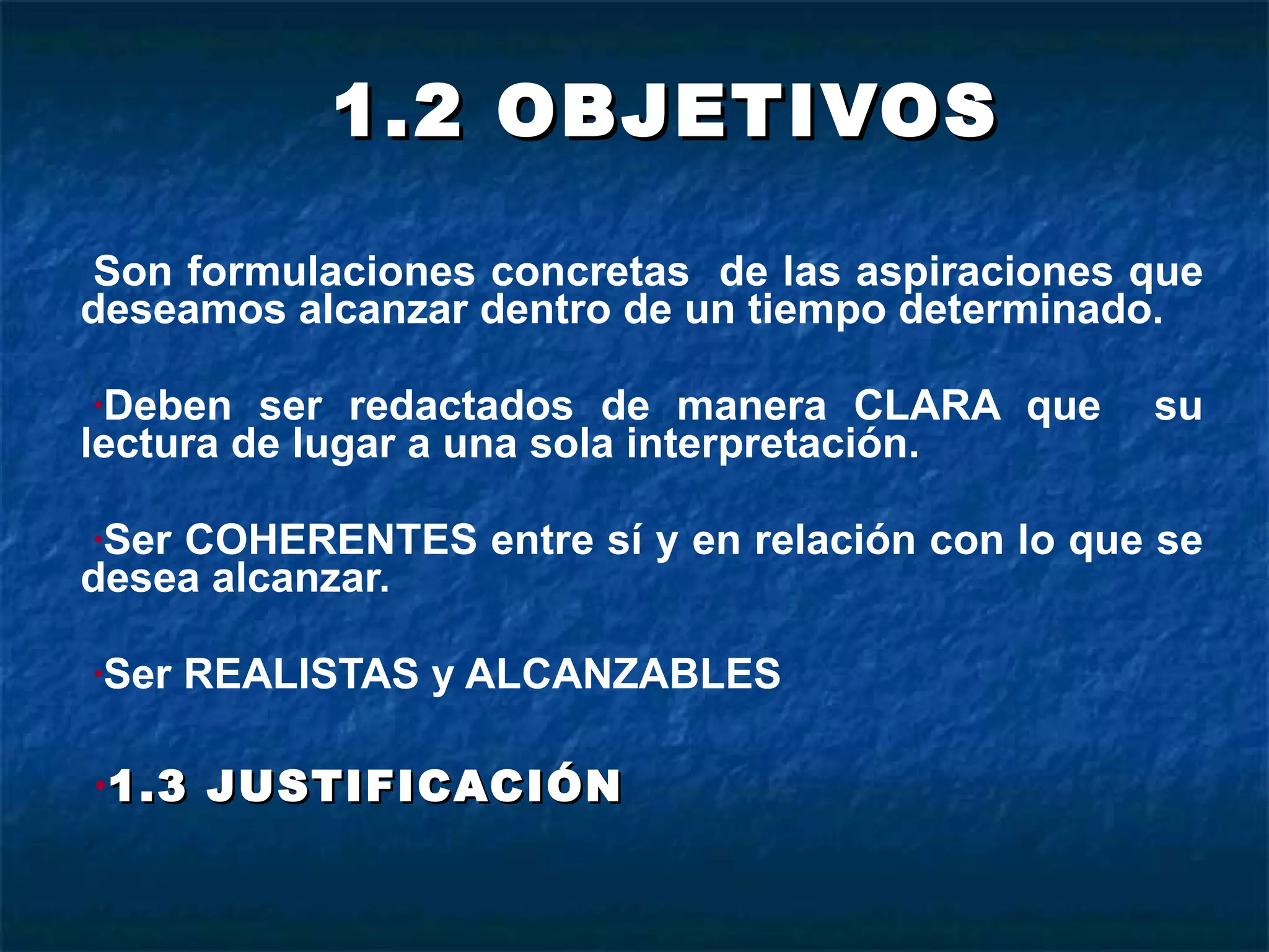 1.2 OBJETIVOS Son formulaciones concretas  de las aspiraciones que deseamos alcanzar dentro de un tiempo determinado. Deben ser redactados de manera CLARA que  su lectura de lugar a una sola interpretación. Ser COHERENTES entre sí y en relación con lo que se desea alcanzar. Ser REALISTAS y ALCANZABLES 1.3 JUSTIFICACIÓN 