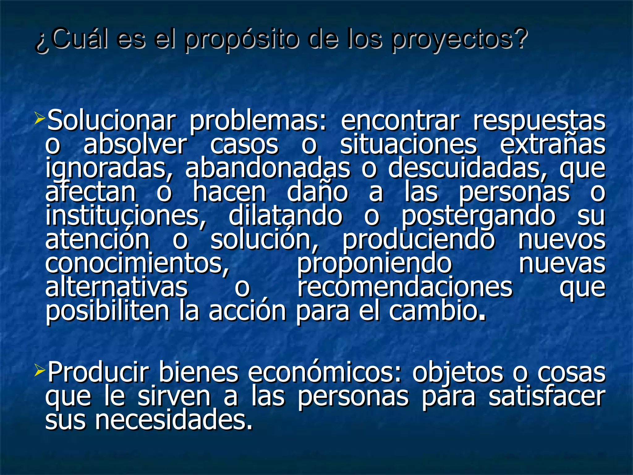 Solucionar problemas: encontrar respuestas o absolver casos o situaciones extrañas ignoradas, abandonadas o descuidadas, que afectan o hacen daño a las personas o instituciones, dilatando o postergando su atención o solución, produciendo nuevos conocimientos, proponiendo nuevas alternativas o recomendaciones que posibiliten la acción para el cambio . Producir bienes económicos: objetos o cosas que le sirven a las personas para satisfacer sus necesidades. ¿Cuál es el propósito de los proyectos? 