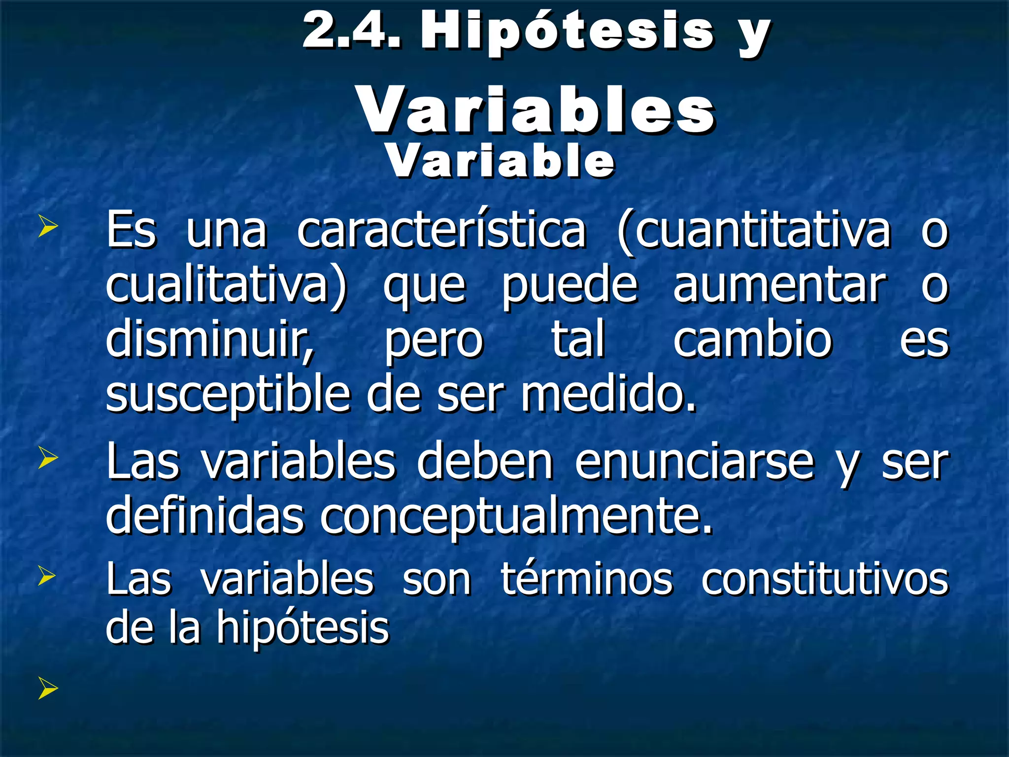 2.4.  Hipótesis y  Variables Variable Es una característica (cuantitativa o cualitativa) que puede aumentar o disminuir, pero tal cambio es susceptible de ser medido. Las variables deben enunciarse y ser definidas conceptualmente. Las variables son términos constitutivos de la hipótesis 