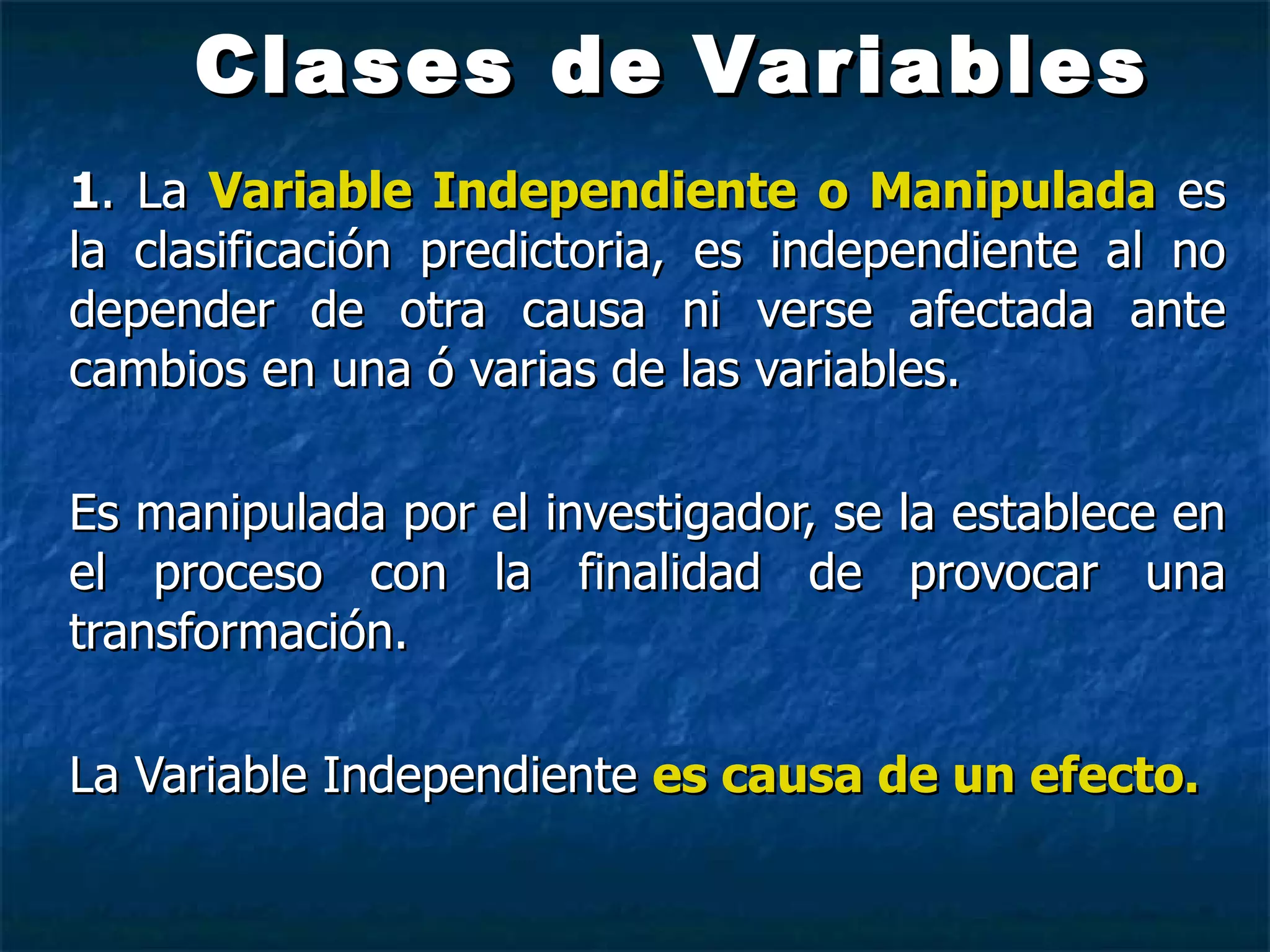 Clases de   Variables 1 . La  Variable Independiente   o Manipulada  es la clasificación predictoria, es independiente al no depender de otra causa ni verse afectada ante cambios en una ó varias de las variables. Es manipulada por el investigador, se la establece en el proceso con la finalidad de provocar una transformación. La Variable Independiente   es   causa de un efecto. 