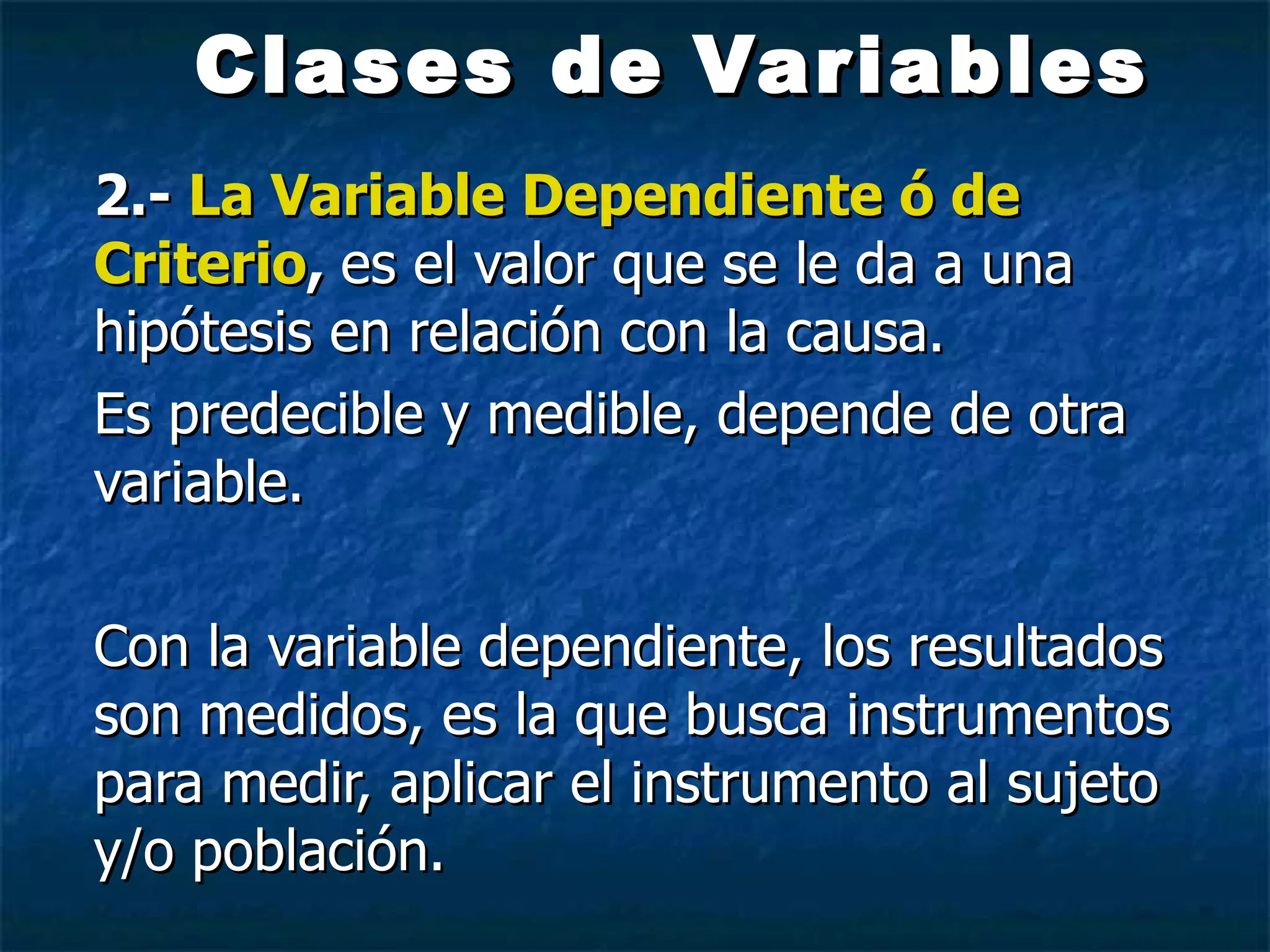 Clases de   Variables 2.-  La Variable Dependiente ó de Criterio ,  es el valor que se le da a una hipótesis en relación con la causa. Es predecible y medible, depende de otra variable. Con la variable dependiente, los resultados son medidos, es la que busca instrumentos para medir, aplicar el instrumento al sujeto y/o población. 