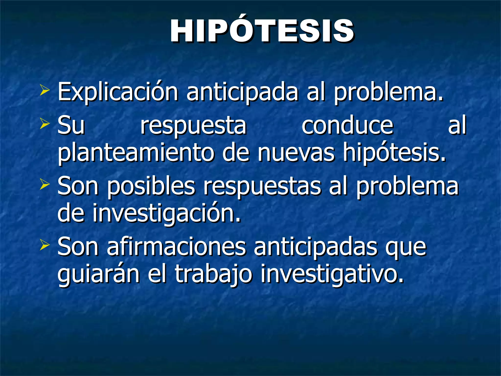 HIPÓTESIS Explicación anticipada al problema. Su respuesta conduce al planteamiento  de nuevas hipótesis. Son posibles respuestas al problema de  investigación. Son afirmaciones anticipadas que guiarán  el trabajo investigativo.   