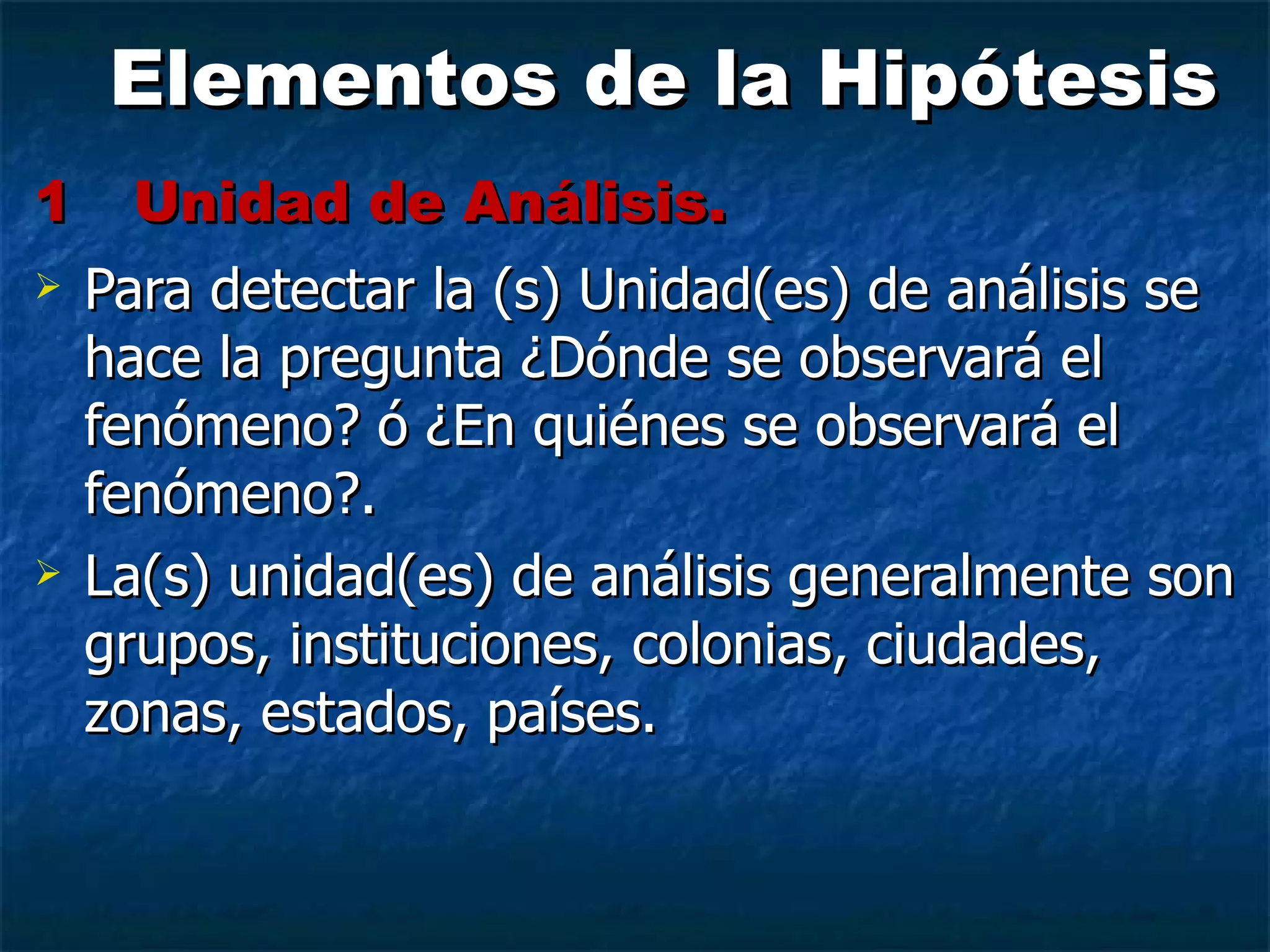 Elementos de la Hipótesis 1 Unidad de Análisis.   Para detectar la (s) Unidad(es) de análisis se hace la pregunta ¿Dónde se observará el fenómeno? ó ¿En quiénes se observará el fenómeno?. La(s) unidad(es) de análisis generalmente son grupos, instituciones, colonias, ciudades, zonas, estados, países. 
