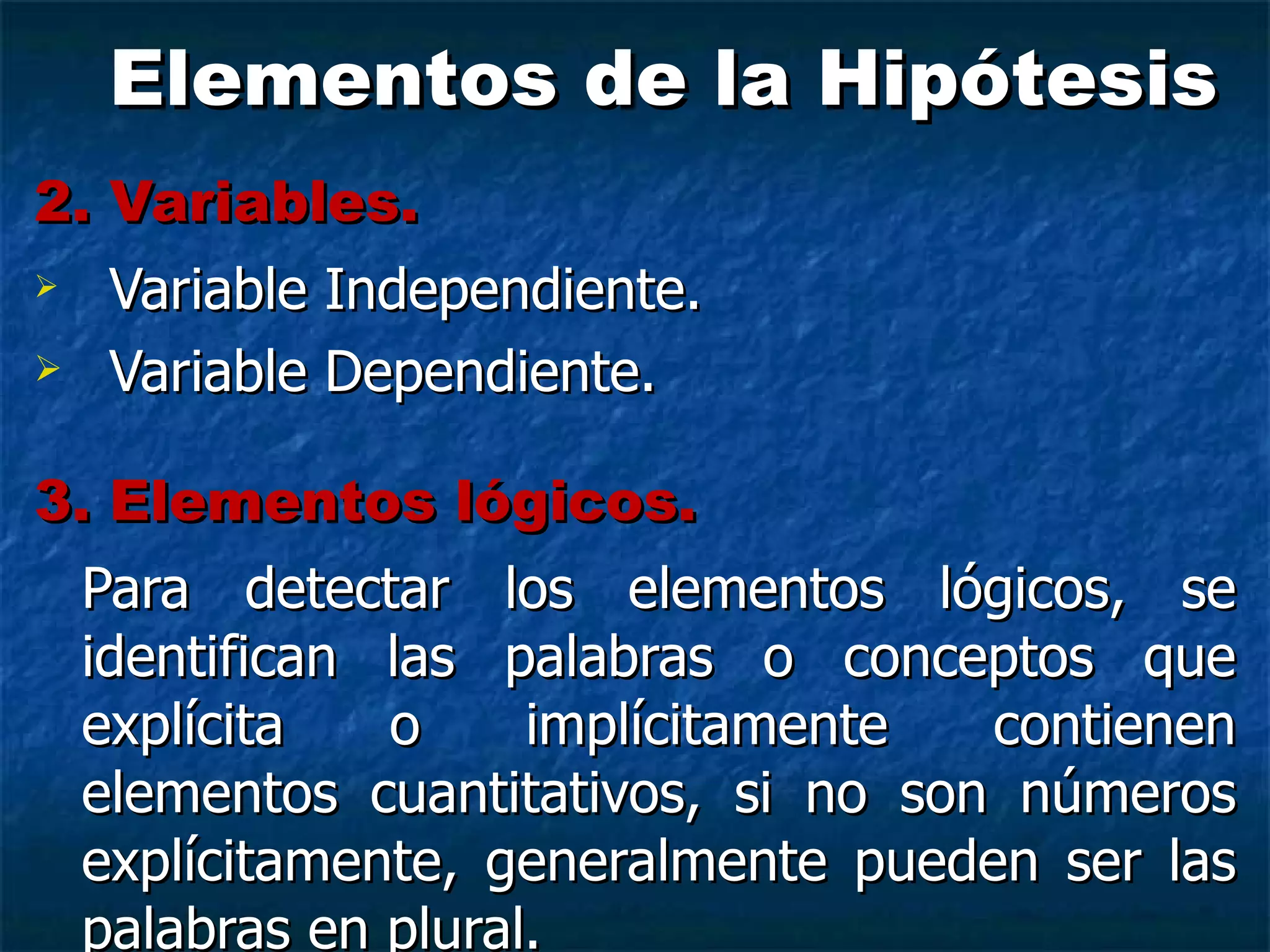 Elementos de la Hipótesis 2. Variables. Variable Independiente. Variable Dependiente. 3. Elementos lógicos. Para detectar los elementos lógicos, se identifican las palabras o conceptos que explícita o implícitamente contienen elementos cuantitativos, si no son números explícitamente, generalmente pueden ser las palabras en plural. 