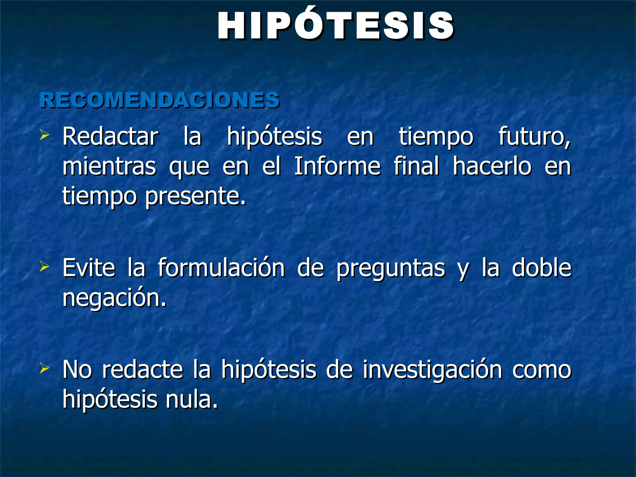 HIPÓTESIS RECOMENDACIONES Redactar la hipótesis en tiempo futuro, mientras que en el Informe final hacerlo en tiempo presente. Evite la formulación de preguntas y la doble negación.  No redacte la hipótesis de investigación como hipótesis nula.    