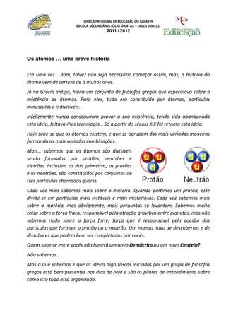 DIREÇÃO REGIONAL DE EDUCAÇÃO DO ALGARVE
                       ESCOLA SECUNDÁRIA JÚLIO DANTAS – LAGOS (400312)
                                       2011 / 2012




Os átomos … uma breve história

Era uma vez… Bom, talvez não seja necessário começar assim, mas, a história do
átomo vem de certeza de à muitos anos.
Já na Grécia antiga, havia um conjunto de filósofos gregos que especulava sobre a
existência de átomos. Para eles, tudo era constituído por átomos, partículas
minúsculas e indivisíveis.
Infelizmente nunca conseguiram provar a sua existência, tendo sido abandonada
esta ideia, faltava-lhes tecnologia… Só a partir do século XIX foi retoma esta ideia.
Hoje sabe-se que os átomos existem, e que se agrupam das mais variadas maneiras
formando as mais variadas combinações.
Mais… sabemos que os átomos são divisíveis
sendo formados por protões, neutrões e
eletrões. Inclusive, os dois primeiros, os protões
e os neutrões, são constituídos por conjuntos de
três partículas chamadas quarks.
Cada vez mais sabemos mais sobre a matéria. Quando partimos um protão, este
divide-se em partículas mais instáveis e mais misteriosas. Cada vez sabemos mais
sobre a matéria, mas obviamente, mais perguntas se levantam. Sabemos muita
coisa sobre a força fraca, responsável pela atração gravítica entre planetas, mas não
sabemos nada sobre a força forte, força que é responsável pela coesão das
partículas que formam o protão ou o neutrão. Um mundo novo de descobertas e de
dissabores que podem bem ser completados por vocês.
Quem sabe se entre vocês não haverá um novo Demócrito ou um novo Einstein?
Não sabemos…
Mas o que sabemos é que as ideias algo toscas iniciadas por um grupo de filósofos
gregos está bem presentes nos dias de hoje e são os pilares de entendimento sobre
como isto tudo está organizado.
 