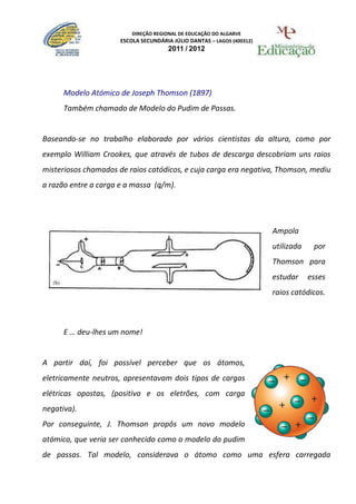 DIREÇÃO REGIONAL DE EDUCAÇÃO DO ALGARVE
                      ESCOLA SECUNDÁRIA JÚLIO DANTAS – LAGOS (400312)
                                      2011 / 2012




      Modelo Atómico de Joseph Thomson (1897)
      Também chamado de Modelo do Pudim de Passas.


Baseando-se no trabalho elaborado por vários cientistas da altura, como por
exemplo William Crookes, que através de tubos de descarga descobriam uns raios
misteriosos chamados de raios catódicos, e cuja carga era negativa, Thomson, mediu
a razão entre a carga e a massa (q/m).




                                                                        Ampola
                                                                        utilizada    por
                                                                        Thomson para
                                                                        estudar     esses
                                                                        raios catódicos.



      E … deu-lhes um nome!


A partir daí, foi possível perceber que os átomos,
eletricamente neutros, apresentavam dois tipos de cargas
elétricas opostas, (positiva e os eletrões, com carga
negativa).
Por conseguinte, J. Thomson propôs um novo modelo
atómico, que veria ser conhecido como o modelo do pudim
de passas. Tal modelo, considerava o átomo como uma esfera carregada
 