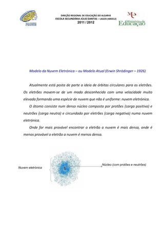 DIREÇÃO REGIONAL DE EDUCAÇÃO DO ALGARVE
                       ESCOLA SECUNDÁRIA JÚLIO DANTAS – LAGOS (400312)
                                       2011 / 2012




       Modelo da Nuvem Eletrónica – ou Modelo Atual (Erwin Shrödinger – 1926)


       Atualmente está posta de parte a ideia de órbitas circulares para os eletrões.
   Os eletrões movem-se de um modo desconhecido com uma velocidade muito
   elevada formando uma espécie de nuvem que não é uniforme: nuvem eletrónica.
       O átomo consiste num denso núcleo composto por protões (carga positiva) e
   neutrões (carga neutra) e circundado por eletrões (carga negativa) numa nuvem
   eletrónica.
       Onde for mais provável encontrar o eletrão a nuvem é mais densa, onde é
   menos provável o eletrão a nuvem é menos densa.




                                                           Núcleo (com protões e neutrões)
Nuvem eletrónica
 