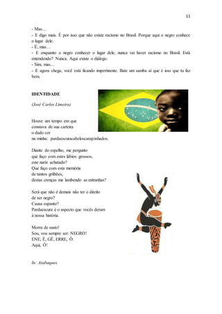 11
- Mas…
- E digo mais. É por isso que não existe racismo no Brasil. Porque aqui o negro conhece
o lugar dele.
- É, mas…
- E enquanto o negro conhecer o lugar dele, nunca vai haver racismo no Brasil. Está
entendendo? Nunca. Aqui existe o diálogo.
- Sim, mas…
- E agora chega, você está ficando impertinente. Bate um samba aí que é isso que tu faz
bem.
IDENTIDADE
(José Carlos Limeira)
Houve um tempo em que
constava de sua carteira
o dado cor
na minha: pardaescuracabeloscarapinhados.
Diante do espelho, me pergunto
que faço com estes lábios grossos,
este nariz achatado?
Que faço com esta memória
de tantos grilhões,
destas crenças me lambendo as entranhas?
Será que não é demais não ter o direito
de ser negro?
Causa espanto?
Pardaescura é o aspecto que vocês deram
à nossa história.
Morra de susto!
Sou, vou sempre ser: NEGRO!
ENE, É, GÊ, ERRE, Ô.
Aqui, Ô!
In: Atabaques
 