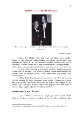 12
MALCOLM X e MARTIN LUTHER KING7
Dois líderes negros e duas formas diferentes de lutar pelos direitos dos negros
americanos.
Por Luiz Augusto
Malcolm X e Marthin Luther King foram dois líderes negros mundiais.
Lutaram por suas convicções e incanssávelmente pelos direitos civis dos negros norte
americanos na década de 60, mas percorreram caminhos diferentes para terem a
consideração, conceito, idolatria por de alguns e reconhecimento e respeito por muitos.
Malcolm X teve uma adolescência problemática por causa de seus problemas com a Lei.
Foi preso e dentro da prisão se converteu ao Islamismo e quando saiu começou
a militar contra a segregação racial no Estados Unidos, possuía um discurso radical e
extremista diante da supremacia branca e dos conflitos raciais que abalava o país
naquele momento.
Já Martin Luther King diferentemente de seu "companheiro" de luta teve uma
vida mais tranquila. Era pastor protestante, ativista político e formado em sociologia,
tinha ideias pacifistas, um discursos paz e amor ao próximo, uma campanha de não
violência, lutava com ações pacifistas, sonhava com integração racial entre negros e
brancos e chegou a ganhar o Prêmio Nobel da paz em 1964.
Modos diferentes de lutar e fim trágico
O que os diferenciava também era a religião que cada um seguia, Martim
L.King era da igreja protestante e Malcolm X era convertido ao islamismo. Duas
7 Disponível em: < http://auggusto.blogspot.com.br/2009/04/malcolm-x-e-martin-luther-king.html>.
 