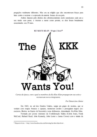13
pregações totalmente diferentes. Mas era na religião que eles encontravam forças para
lutar contra o racismo e a opressão da maioria branca de seu país.
Ambos lutaram pelo direitos dos afrodescendentes norte americanos cada um a
seu modo sem parar, e tiveram a morte como premio, os dois foram brutalmente
assassinados aos 39 anos.
KU KLUX KLAN - O que é isso?8
Cartaz da época, com o qual os membros da Ku Klux Klan propagavam sua seita e
recrutavam novos integrantes.
Por Demercino Júnior
Em 1865, no sul dos Estados Unidos, surgiu um grupo de racistas, que se
vestiam com roupas brancas e capuzes, montavam cavalos e perseguiam negros (ex-
escravos, libertos na Guerra de Secessão) e seus defensores, denominado Ku Klux Klan.
Formada por jovens veteranos da Confederação Sulista (Calvin Jones, Frank
McCord, Richard Reed, John Kennedy, John Lester e James Crowe) com o intuito de
8 Disponível em: < http://www.brasilescola.com/historiag/ku-klux-klan.htm>.
 