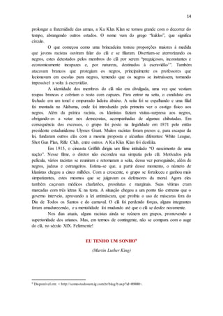 14
prolongar a fraternidade das armas, a Ku Klux Klan se tornou grande com o decorrer do
tempo, abrangendo outros estados. O nome vem do grego “kuklos”, que significa
círculo.
O que começou como uma brincadeira tomou proporções maiores à medida
que jovens racistas ouviram falar do clã e se filiaram. Divertiam-se aterrorizando os
negros, estes detestados pelos membros do clã por serem “preguiçosos, inconstantes e
economicamente incapazes e, por natureza, destinados à escravidão1”. Também
atacavam brancos que protegiam os negros, principalmente os professores que
lecionavam em escolas para negros, temendo que os negros se instruíssem, tornando
impossível a volta à escravidão.
A identidade dos membros do clã não era divulgada, uma vez que vestiam
roupas brancas e cobriam o rosto com capuzes. Para entrar na seita, o candidato era
fechado em um tonel e empurrado ladeira abaixo. A seita foi se espalhando e uma filial
foi montada no Alabama, onde foi introduzido pela primeira vez o castigo físico aos
negros. Além da prática racista, os klanistas faziam visitas-surpresa aos negros,
obrigando-os a votar nos democratas, acompanhadas de algumas chibatadas. Em
consequência dos excessos, o grupo foi posto na ilegalidade em 1871 pelo então
presidente estadunidense Ulysses Grant. Muitos racistas foram presos e, para escapar da
lei, fundaram outros clãs com a mesma proposta e alcunhas diferentes: White League,
Shot Gun Plan, Rifle Club, entre outros. A Ku Klux Klan foi desfeita.
Em 1915, o cineasta Griffith dirigiu um filme intitulado “O nascimento de uma
nação”. Nesse filme, o diretor não escondeu sua simpatia pelo clã. Motivados pela
película, vários racistas se reuniram e retomaram a seita, dessa vez perseguindo, além de
negros, judeus e estrangeiros. Estima-se que, a partir desse momento, o número de
klanistas chegou a cinco milhões. Com a crescente, o grupo se fortaleceu e ganhou mais
simpatizantes, estes mesmos que se julgavam os defensores da moral. Agora eles
também caçavam médicos charlatões, prostitutas e marginais. Suas vítimas eram
marcadas com três letras K na testa. A situação chegou a um ponto tão extremo que o
governo interveio, aprovando a lei antimáscara, que proibia o uso de máscaras fora do
Dia de Todos os Santos e do carnaval. O clã foi perdendo forças, alguns integrantes
foram amadurecendo, e a mentalidade foi mudando até que o clã se desfez novamente.
Nos dias atuais, alguns racistas ainda se reúnem em grupos, promovendo a
superioridade dos arianos. Mas, em termos de contingente, não se compara com o auge
do clã, no século XIX. Felizmente!
EU TENHO UM SONHO9
(Martin Luther King)
9 Disponível em: < http://somostodosum.ig.com.br/blog/b.asp?id=09800>.
 