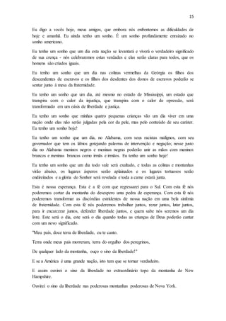 15
Eu digo a vocês hoje, meus amigos, que embora nós enfrentemos as dificuldades de
hoje e amanhã. Eu ainda tenho um sonho. É um sonho profundamente enraizado no
sonho americano.
Eu tenho um sonho que um dia esta nação se levantará e viverá o verdadeiro significado
de sua crença - nós celebraremos estas verdades e elas serão claras para todos, que os
homens são criados iguais.
Eu tenho um sonho que um dia nas colinas vermelhas da Geórgia os filhos dos
descendentes de escravos e os filhos dos desdentes dos donos de escravos poderão se
sentar junto à mesa da fraternidade.
Eu tenho um sonho que um dia, até mesmo no estado de Mississippi, um estado que
transpira com o calor da injustiça, que transpira com o calor de opressão, será
transformado em um oásis de liberdade e justiça.
Eu tenho um sonho que minhas quatro pequenas crianças vão um dia viver em uma
nação onde elas não serão julgadas pela cor da pele, mas pelo conteúdo de seu caráter.
Eu tenho um sonho hoje!
Eu tenho um sonho que um dia, no Alabama, com seus racistas malignos, com seu
governador que tem os lábios gotejando palavras de intervenção e negação; nesse justo
dia no Alabama meninos negros e meninas negras poderão unir as mãos com meninos
brancos e meninas brancas como irmãs e irmãos. Eu tenho um sonho hoje!
Eu tenho um sonho que um dia todo vale será exaltado, e todas as colinas e montanhas
virão abaixo, os lugares ásperos serão aplainados e os lugares tortuosos serão
endireitados e a glória do Senhor será revelada e toda a carne estará junta.
Esta é nossa esperança. Esta é a fé com que regressarei para o Sul. Com esta fé nós
poderemos cortar da montanha do desespero uma pedra de esperança. Com esta fé nós
poderemos transformar as discórdias estridentes de nossa nação em uma bela sinfonia
de fraternidade. Com esta fé nós poderemos trabalhar juntos, rezar juntos, lutar juntos,
para ir encarcerar juntos, defender liberdade juntos, e quem sabe nós seremos um dia
livre. Este será o dia, este será o dia quando todas as crianças de Deus poderão cantar
com um novo significado.
"Meu país, doce terra de liberdade, eu te canto.
Terra onde meus pais morreram, terra do orgulho dos peregrinos,
De qualquer lado da montanha, ouço o sino da liberdade!"
E se a América é uma grande nação, isto tem que se tornar verdadeiro.
E assim ouvirei o sino da liberdade no extraordinário topo da montanha de New
Hampshire.
Ouvirei o sino da liberdade nas poderosas montanhas poderosas de Nova York.
 