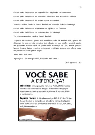 16
Ouvirei o sino da liberdade nos engrandecidos Alleghenies da Pennsylvania.
Ouvirei o sino da liberdade nas montanhas cobertas de neve Rockies do Colorado.
Ouvirei o sino da liberdade nas ladeiras curvas da Califórnia.
Mas não é só isso. Ouvirei o sino da liberdade na Montanha de Pedra da Geórgia.
Ouvirei o sino da liberdade na Montanha de Vigilância do Tennessee.
Ouvirei o sino da liberdade em todas as colinas do Mississipi.
Em todas as montanhas, ouviu o sino da liberdade.
E quando isto acontecer, quando nós permitimos o sino da liberdade soar, quando nós
deixarmos ele soar em toda moradia e todo vilarejo, em todo estado e em toda cidade,
nós poderemos acelerar aquele dia quando todas as crianças de Deus, homens pretos e
homens brancos, judeus e gentios, protestantes e católicos, poderão unir mãos e cantar
nas palavras do velho spiritual negro:
"Livre afinal, livre afinal.
Agradeço ao Deus todo-poderoso, nós somos livres afinal."
28 de agosto de 1963
 