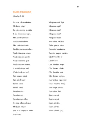 17
OLHOS COLORIDOS
(Sandra de Sá)
Os meus olhos coloridos
Me fazem refletir
Eu estou sempre na minha
E não posso mais fugir...
Meu cabelo enrolado
Todos querem imitar
Eles estão baratinado
Também querem enrolar...
Você ri da minha roupa
Você ri do meu cabelo
Você ri da minha pele
Você ri do meu sorriso...
A verdade é que você
(Todo brasileiro tem!)
Tem sangue crioulo
Tem cabelo duro
Sarará, sarará
Sarará, sarará
Sarará crioulo...
Sarará crioulo
Sarará crioulo...(2x)
Os meus olhos coloridos
Me fazem refletir
Que eu tô sempre na minha
Não! Não!
Não posso mais fugir
Não posso mais!
Não posso mais!
Não posso mais!
Não posso mais!
Meu cabelo enrolado
Todos querem imitar
Eles estão baratinados
Também querem enrolar...
Cê ri! Cê ri! Cê ri!
Cê ri! Cê ri!
Cê ri da minha roupa
Cê ri do meu cabelo
Cê ri da minha pele
Cê ri do meu sorriso...
Mas verdade é que você
(Todo brasileiro tem!)
Tem sangue crioulo
Tem cabelo duro
Sarará, sarará
Sarará, sarará
Sarará crioulo...
Sarará crioulo
Sarará crioulo...(3x)
 