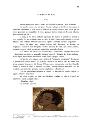 18
INCIDENTE NA RAIZ
(Cuti)
Jussara pensa que é branca. Nunca lhe disseram o contrário. Nem o cartório.
No cabelo crespo deu um jeito. Produto químico e fim! Ficou esvoaçante e
submetido diariamente a uma drástica auditoria no couro cabeludo para evitar que as
raízes pusessem as manguinhas de fora. Qualquer indício, munia-se de pasta alisante,
ferro e outros que tais e...
O nariz, já não havia nenhuma esperança de eficácia no método de prendê-lo
com pregador de roupa durante horas por dia. A prática materna não dera certo em sua
infância. Pelo contrário, tinha-lhe provocado algumas contusões de vasos sanguíneos.
Agora, já moça, suas narinas voavam mais livremente ao impulso da
respiração. Detestava tirar fotografias frontais. Preferia de perfil, uma forma paliativa,
enquanto sonhava e fazia economias para realizar operação plástica.
E os lábios? Na tentativa de esconder-lhes a carnosidade, adquirira um cacoete
– já apontado por amigos e namorados (sempre brancos) – de mantê-los dentro da boca.
Sobre a pele, naturalmente bronzeada, muito creme e pó para clarear.
Lá um dia, veio alguém com a notícia de “alisamento permanente”. Era passar
o produto nos cabelos uma só vez e pronto, livrava-se de ficar de olho nas raízes. Um
gringo qualquer inventara a tal fórmula. Cobrava caro, mas garantia o serviço. Segundo
diziam, a substância alisava a nascente dos pêlos. Jussara deixou-se influenciar. Fez um
sacrifício nas economias, protelou o sonho da plástica e submeteu-se.
Com as queimaduras químicas na cabeça, foi internada às pressas, depois de
alguns espasmos e desmaios.
Na manhã seguinte, ao abrir com dificuldade os olhos, no leito de hospital, um
enfermeiro crioulo perguntou-lhe:
- Tá melhor, nêga?
Ela desmaiou de novo.
10
10 Disponível em: <http://trancanago.blogspot.com.br/2010/10/debora-dos-santos-profissao-
ilustradora.html>.
 