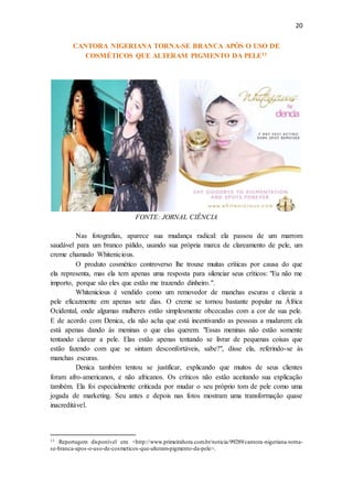 20
CANTORA NIGERIANA TORNA-SE BRANCA APÓS O USO DE
COSMÉTICOS QUE ALTERAM PIGMENTO DA PELE11
FONTE: JORNAL CIÊNCIA
Nas fotografias, aparece sua mudança radical: ela passou de um marrom
saudável para um branco pálido, usando sua própria marca de clareamento de pele, um
creme chamado Whitenicious.
O produto cosmético controverso lhe trouxe muitas críticas por causa do que
ela representa, mas ela tem apenas uma resposta para silenciar seus críticos: "Eu não me
importo, porque são eles que estão me trazendo dinheiro.".
Whitenicious é vendido como um removedor de manchas escuras e clareia a
pele eficazmente em apenas sete dias. O creme se tornou bastante popular na África
Ocidental, onde algumas mulheres estão simplesmente obcecadas com a cor de sua pele.
E de acordo com Denica, ela não acha que está incentivando as pessoas a mudarem: ela
está apenas dando às meninas o que elas querem. "Essas meninas não estão somente
tentando clarear a pele. Elas estão apenas tentando se livrar de pequenas coisas que
estão fazendo com que se sintam desconfortáveis, sabe?", disse ela, referindo-se às
manchas escuras.
Denica também tentou se justificar, explicando que muitos de seus clientes
foram afro-americanos, e não africanos. Os críticos não estão aceitando sua explicação
também. Ela foi especialmente criticada por mudar o seu próprio tom de pele como uma
jogada de marketing. Seu antes e depois nas fotos mostram uma transformação quase
inacreditável.
11 Reportagem disponível em: <http://www.primeirahora.com.br/noticia/99289/cantora-nigeriana-torna-
se-branca-apos-o-uso-de-cosmeticos-que-alteram-pigmento-da-pele>.
 