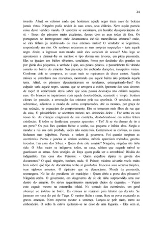 24
invasão. Afinal, os colonos ainda que hesitaram: aquele negro trazia aves de belezas
jamais vistas. Ninguém podia resistir às suas cores, seus chilreios. Nem aquilo parecia
coisa deste verídico mundo. O vendedor se anonimava, em humilde desaparecimento de
si: - Esses são pássaros muito excelentes, desses com as asas todas de fora. Os
portugueses se interrogavam: onde desencantava ele tão maravilhosas criaturas? onde,
se eles tinham já desbravado os mais extensos matos? O vendedor se segredava,
respondendo um riso. Os senhores receavam as suas próprias suspeições - teria aquele
negro direito a ingressar num mundo onde eles careciam de acesso? Mas logo se
aprontavam a diminuir-lhe os méritos: o tipo dormia nas árvores, em plena passarada.
Eles se igualam aos bichos silvestres, concluíam. Fosse por desdenho dos grandes ou
por glória dos pequenos, a verdade é que, aos pouco-poucos, o passarinheiro foi virando
assunto no bairro do cimento. Sua presença foi enchendo durações, insuspeitos vazios.
Conforme dele se comprava, as casas mais se repletavam de doces cantos. Aquela
música se estranhava nos moradores, mostrando que aquele bairro não pertencia àquela
terra. Afinal, os pássaros desautenticavam os residentes, estrangeirando-lhes? Ou
culpado seria aquele negro, sacana, que se arrogava a existir, ignorante dos seus deveres
de raça? O comerciante devia saber que seus passos descalços não cabiam naquelas
ruas. Os brancos se inquietavam com aquela desobediência, acusando o tempo. Sentiam
ciúmes do passado, a arrumação das criaturas pela sua aparência. O vendedor, assim
sobremisso, adiantava o mundo de outras compreensões. Até os meninos, por graça de
sua sedução, se esqueciam do comportamento. Eles se tornavam mais filhos da rua que
da casa. O pãssarinheiro se adentrara mesmo nos devaneios deles: - Faz conta eu sou
vosso tio. As crianças emigravam de sua condição, desdobrando-se em outras felizes
existências. E todos se familiavam, parentes aparentes. - Tio? Já se viu chamar de tio a
um preto? Os pais lhes queriam fechar o sonho, sua pequena e infinita alma. Surgiu o
mando: a rua vos está proibida, vocês não saem mais. Correram-se as cortinas, as casas
fecharam suas pálpebras. Parecia a ordem já governava. Foi quando surgiram as
ocorrências. Portas e janelas se abriam sozinhas, móveis apareciam revirados, gavetas
trocadas. Em casa dos Silvas: - Quem abriu este armário? Ninguém, ninguém não tinha
sido. O Silva maior se indignava: todos, na casa, sabiam que naquele móvel se
guardavam as armas. Sem vestígios de força quem podia ser o arrombista? Dúvida do
indignatário. Em casa dos Peixotos: - Quem espalhou alpista na gaveta dos
documentos? O qual, ninguém, nenhum, nada. O Peixoto máximo advertia: vocês muito
bem sabem que tipo de documentos tenho aí guardados. Invocava suas secretas funções,
seus sigilosos assuntos. O alpisteiro que se denunciasse. Merda da passarada,
resmungava. No lar do presidente do município: - Quem abriu a porta dos pássaros?
Ninguém abrira. O governante, em desgoverno de si: ele tinha surpreendido uma ave
dentro do armário. Os sérios requerimentos municipais cheios de caganitas. - Vejam
este: cagado mesmo na estampilha oficial. No somado das ocorrências, um geral
alvoroço se instalou no bairro. Os colonos se reuniram para labutar em decisão. Se
juntaram em casa do pai de Tiago. O menino iludiu a cama, ficou na porta escutando as
graves ameaças. Nem esperou escutar a sentença. Lançou-se pelo mato, rumo ao
embondeiro. O velho lá estava ajeitando-se no calor de uma fogueira. - Eles vem aí,
 