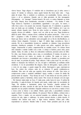 25
vêm-te buscar. Tiago ofegava. O vendedor não se desordenou: que já sabia, estava à
espera. O menino se esforçava, nunca aquele homem lhe tivera tanto valor. - Foge,
ainda dá tempo. Mas o vendedor se confortava, em sonolentidão. Sereno, entrou no
tronco e ali se ademorou. Quando saiu já vinha gravatado, de fato mesungueiro
(Mesungueiro - de “mesungo”, homem branco). De novo, se sentou, limpando as areias
por baixo. Depois, ficou varandeando, retocando o horizonte. - Vai, menino. É noite.
Tiago deixou-se. Espreitava o passarinheiro, aguardando o seu gesto. Ao menos, o
velho fosse como o rio: parado mas movente. Enquanto não. O vendedeiro se guardava
mais em lenda que em realidade. E porquê vestiste o fato? Explicou: ele é que era
natural, rebento daquela terra. Devia de saber receber os visitantes. Lhe competia o
respeito, deveres de anfitrião. - Agora, você vai, volta na sua casa. Tiago levantou-se,
difícil de partir. Olhou a enorme árvore, conforme lhe pedisse protecção. - Está a ver a
flor? - perguntou o velho. E lembrou a lenda. Aquela flor era moradia dos espíritos.
Quem que fizesse mal ao embondeiro seria perseguido até ao fim da vida.Barulhosos, os
colonos foram chegando. Cercaram o lugar. O miúdo fugiu, escondeu-se, ficou à
espreita. Ele viu o passarinheiro levantar-se, saudando os visitantes. Logo procederam
pancadas, chambocos, pontapés. O velho parecia nem sofrer, vegetável, não fora o
sangue. Amarram-lhe os pulsos, empurraram-lhe no caminho escuro. Os colonos foram
atrás deixando o menino sozinho com a noite. A criança se hesitava, passo atrás, passo
adiante. Então, foi então: as flores do embondeiro tombaram, pareciam astros de feltro.
No chão, suas brancas pétalas, uma a uma, se avermelharam. O menino, de pronto, se
decidiu. Lançou-se nos matos, no encalço da comitiva. Ele seguia as vozes, se
entendendo que levavam o passarinheiro para o calabouço. Quando se ensombrou por
trás do muro, no próximo da prisão, Tiago sufocava. Valia a pena rezar? Se, em volta, o
mundo se despojara das belezas.E, no céu, tal igual o embondeiro, já nenhuma estrela
envaidecia. A voz do passarinheiro lhe chegava, vinda de além-grades. Agora, podia ver
o rosto de seu amigo, o quanto sangue lhe cobria. Interroguem o gajo, espremam-no
bem. Era ordem dos colonos, antes de se retirarem. O guarda continenciou-se,
obediente. Mas nem ele sabia que segredos devia arrancar do velho. Que raivas se
comprovavam contra o vendedor ambulante? Agora, sozinho, o retrato do detido lhe
parecia isento de suspeita. - Peço licença de tocar. É uma música da sua terra, patrão. O
passarinheiro ajeitou a harmónica, tentou soprar. Mas recuou da intenção com um esgar.
- Me bateram muito-muito na boca. É muita pena, senão havia de tocar. O polícia lhe
desconfiou. A gaita-de-beiços foi lançada pela janela, caindo junto do esconderijo de
Tiago. Ele apanhou o instrumento, juntou seus bocados. Aqueles pedaços lhe
semelhavam sua alma, carecida de mão que lhe fizesse inteira. O menino se enroscou,
aquecido em sua própria redondura. Enquanto embarcava no sono levou a muska à boca
e tocou como se fizesse o seu embalo. Dentro, quem sabe, o passarinheiro escutasse
aquele conforto? Acordou num chilreino. Os pássaros! Mais de infinitos, cobriam toda a
esquadra. Nem o mundo, em seu universal tamanho, era suficiente poleiro. Tiago se
acercou da cela, vigiou o calabouço. As portas estavam abertas, a prisão deserta. O
vendedor não deixara nem rasto, o lugar restava amnésico. Gritou pelo velho,
responderam os pássaros. Decidiu voltar à árvore. Outro paradeiro para ele já não
 