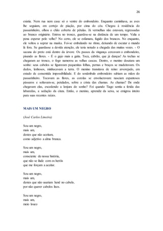 26
existia. Nem rua nem casa: só o ventre do embondeiro. Enquanto caminhava, as aves
lhe seguiam, em cortejo de piação, por cima do céu. Chegou à residência do
passarinheiro, olhou o chão coberto de pétalas. Já vermelhas não estavam, regressadas
ao branco originário. Entrou no tronco, guardou-se na distância de um tempo. Valia a
pena esperar pelo velho? No certo, ele se esfumara, fugido dos brancos. No enquanto,
ele voltou a soprar na muska. Foi-se embalando no ritmo, deixando de escutar o mundo
lá fora. Se guardasse a devida atenção, ele teria notado a chegada das muitas vozes. - O
sacana do preto está dentro da árvore. Os passos da vingança cercavam o embondeiro,
pisando as flores. - É o gajo mais a gaita. Toca, cabrão, que já danças! As tochas se
chegaram ao tronco, o fogo namorou as velhas cascas. Dentro, o menino desatara um
sonho: seus cabelos se figuravam pequenitas folhas, pernas e braços se madeiravam. Os
dedos, lenhosos, minhocavam a terra. O menino transitava de reino: arvorejado, em
estado de consentida impossibilidade. E do sonâmbulo embondeiro subiam as mãos do
passarinheiro. Tocavam as flores, as corolas se envolucravam: nasciam espantosos
pássaros e soltavam-se, petalados, sobre a crista das chamas. As chamas? De onde
chegavam elas, excedendo a lonjura do sonho? Foi quando Tiago sentiu a ferida das
labaredas, a sedução da cinza. Então, o menino, aprendiz da seiva, se emigrou inteiro
para suas recentes raízes.
MAIS UM NEGRO
(José Carlos Limeira)
Sou um negro,
mais um,
destes que não aceitam,
como adjetivo a alma branca.
Sou um negro,
mais um,
consciente de nossa história,
que não se ilude com os heróis
que me forçam a aceitar.
Sou um negro,
mais um,
destes que não usariam henê no cabelo,
por não querer cabelos lisos.
Sou um negro,
mais um,
meio louco
 